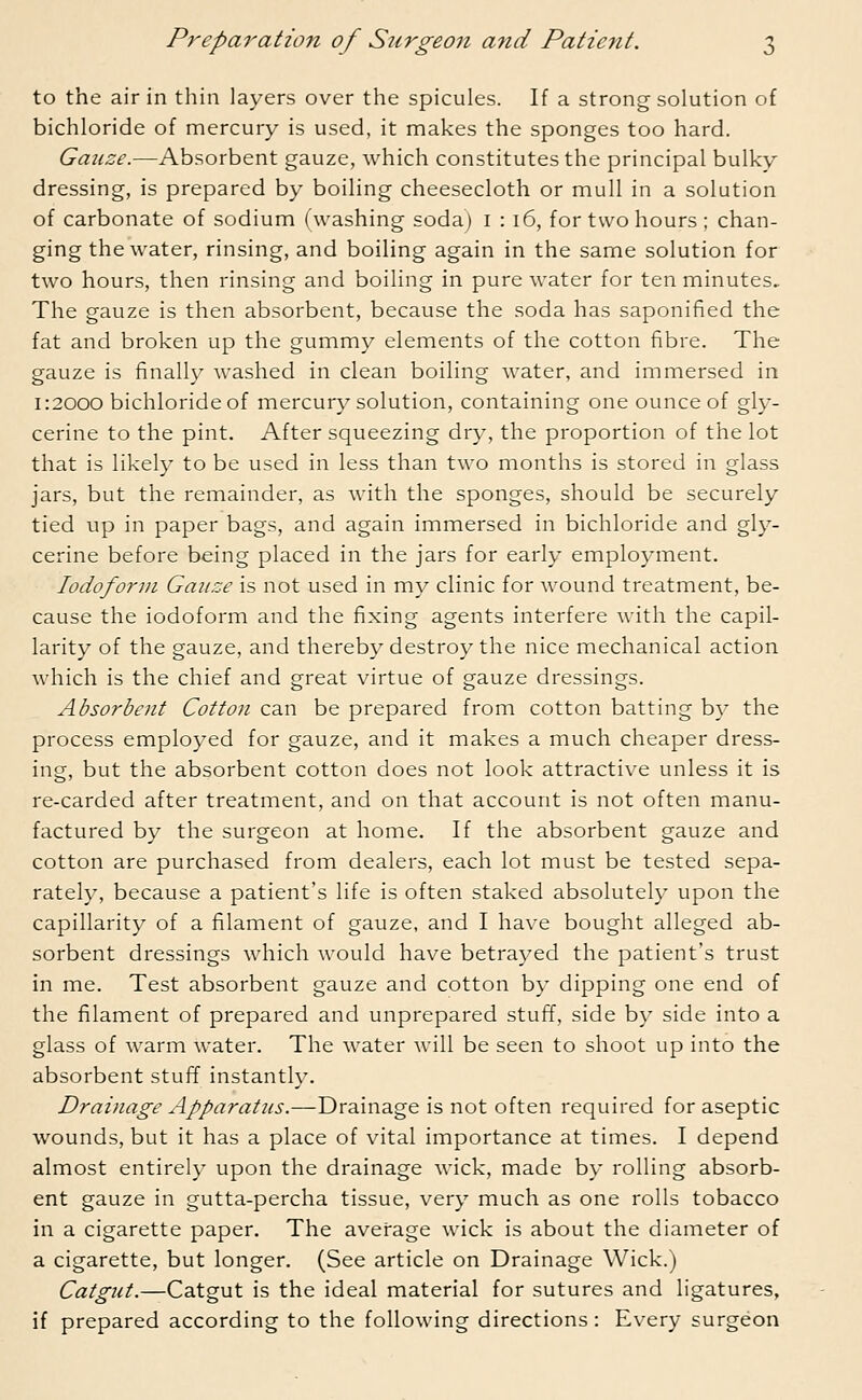 to the air in thin layers over the spicules. If a strong solution of bichloride of mercury is used, it makes the sponges too hard. Gauze.—Absorbent gauze, which constitutes the principal bulky dressing, is prepared by boiling cheesecloth or mull in a solution of carbonate of sodium (washing soda) 1 : 16, for two hours ; chan- ging the water, rinsing, and boiling again in the same solution for two hours, then rinsing and boiling in pure water for ten minutes. The gauze is then absorbent, because the soda has saponified the fat and broken up the gummy elements of the cotton fibre. The gauze is finally washed in clean boiling water, and immersed in 1:2000 bichloride of mercury solution, containing one ounce of gly- cerine to the pint. After squeezing dry, the proportion of the lot that is likely to be used in less than two months is stored in glass jars, but the remainder, as with the sponges, should be securely tied up in paper bags, and again immersed in bichloride and gly- cerine before being placed in the jars for early employment. Iodoform Gauze is not used in my clinic for wound treatment, be- cause the iodoform and the fixing agents interfere with the capil- larity of the gauze, and thereby destroy the nice mechanical action which is the chief and great virtue of gauze dressings. Absorbent Cotton can be prepared from cotton batting by the process employed for gauze, and it makes a much cheaper dress- ing, but the absorbent cotton does not look attractive unless it is re-carded after treatment, and on that account is not often manu- factured by the surgeon at home. If the absorbent gauze and cotton are purchased from dealers, each lot must be tested sepa- rately, because a patient's life is often staked absolutely upon the capillarity of a filament of gauze, and I have bought alleged ab- sorbent dressings which would have betrayed the patient's trust in me. Test absorbent gauze and cotton by dipping one end of the filament of prepared and unprepared stuff, side by side into a glass of warm water. The water will be seen to shoot up into the absorbent stuff instantly. Drainage Apparatus.—Drainage is not often required for aseptic wounds, but it has a place of vital importance at times. I depend almost entirely upon the drainage wick, made by rolling absorb- ent gauze in gutta-percha tissue, very much as one rolls tobacco in a cigarette paper. The average wick is about the diameter of a cigarette, but longer. (See article on Drainage Wick.) Catgut.—Catgut is the ideal material for sutures and ligatures, if prepared according to the following directions : Every surgeon