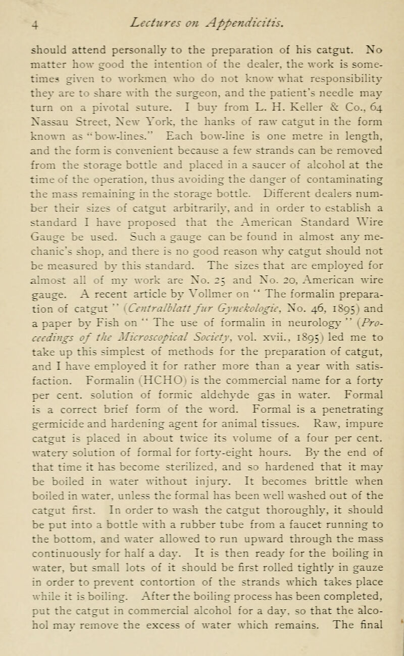 should attend personally to the preparation of his catgut. No matter how good the intention of the dealer, the work is some- times given to workmen who do not know what responsibility they are to share with the surgeon, and the patient's needle may turn on a pivotal suture. I buy from L. H. Keller & Co.. 64 Nassau Street, New York, :he hanks of raw catgut in the form known as bow-lines. Each bow-line is one metre in length, and the form is convenient because a few strands can be removed from the storage bottle and placed in a saucer of alcohol at the time of the operation, thus avoiding the danger of contaminating the mass remaining in the storage bottle. Different dealers num- ber their sizes of catgut arbitrarily, and in order to establish a standard I have proposed that the American Standard Wire Gauge be used. Such a gauge can be found in almost any me- chanic's shop, and there is no good reason why catgut should not be measured by this standard. The sizes that are employed for almost all of my work are No. 25 and No. 20, American wire gauge. A recent article by Vollmer on  The formalin prepara- tion of catgut  (Centralblatt fur Gynckologic, No. 46. 1895 1 and a paper by Fish on  The use of formalin in neurology  (Pro- ceedings of the Microscopical Society, vol. xvii., 1895) led me to take up this simplest of methods for the preparation of catgut, and I have employed it for rather more than a year with satis- :;.:::on. Formalin (HCHO) is the commercial name for a forty per cent, solution of formic aldehyde gas in water. Formal is a correct brief form of the word. Formal is a penetrating germicide and hardening agent for animal tissues. Raw, impure catgut is placed in about twice its volume of a four per cent. watery solution of formal for forty-eight hours. By the end of that time it has become sterilized, and so hardened that it may be boiled in water without injury. It becomes brittle when boiled in water, unless the formal has been well washed out of the catgut first. In order to wash the catgut thoroughly, it should be put into a bottle with a rubber tube from a faucet running to the bottom, and water allowed to run upward through the mass continuously for half a day. It is then ready for the boiling in water, but small lots of it should be first rolled tightly in gauze in order to prevent contortion of the strands which takes place while it is boiling. After the boiling process has been completed, put the catgut in commercial alcohol for a day. so that the alco- hol mav remove the excess of water which remains. The final