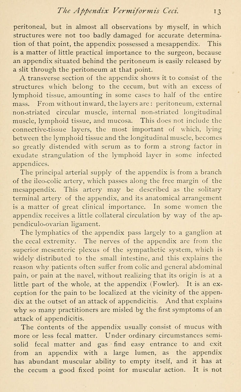 peritoneal, but in almost all observations by myself, in which structures were not too badly damaged for accurate determina- tion of that point, the appendix possessed a mesappendix. This is a matter of little practical importance to the surgeon, because an appendix situated behind the peritoneum is easily released by a slit through the peritoneum at that point. A transverse section of the appendix shows it to consist of the structures which belong to the cecum, but with an excess of lymphoid tissue, amounting in some cases to half of the entire mass. From without inward, the layers are : peritoneum, external non-striated circular muscle, internal non-striated longitudinal muscle, lymphoid tissue, and mucosa. This does not include the connective-tissue layers, the most important of which, lying between the lymphoid tissue and the longitudinal muscle, becomes so greatly distended with serum as to form a strong factor in exudate strangulation of the lymphoid layer in some infected appendices. The principal arterial supply of the appendix is from a branch of the ileo-colic artery, which passes along the free margin of the mesappendix. This artery may be described as the solitary terminal artery of the appendix, and its anatomical arrangement is a matter of great clinical importance. In some women the appendix receives a little collateral circulation by way of the ap- pendiculo-ovarian ligament. The lymphatics of the appendix pass largely to a ganglion at the cecal extremity. The nerves of the appendix are from the superior mesenteric plexus of the sympathetic system, which is widely distributed to the small intestine, and this explains the reason why patients often suffer from colic and general abdominal pain, or pain at the navel, without realizing that its origin is at a little part of the whole, at the appendix (Fowler). It is an ex- ception for the pain to be localized at the vicinity of the appen- dix at the outset of an attack of appendicitis. And that explains why so many practitioners are misled by the first symptoms of an attack of appendicitis. The contents of the appendix usually consist of mucus with more or less fecal matter. Under ordinary circumstances semi- solid fecal matter and gas • find easy entrance to and exit from an appendix with a large lumen, as the appendix has abundant muscular ability to empty itself, and it has at the cecum a good fixed point for muscular action. It is not