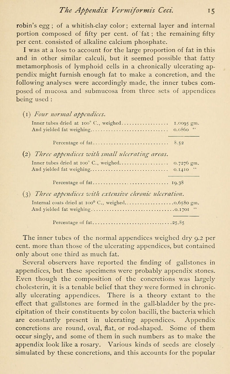 robin's egg ; of a whitish-clay color; external layer and internal portion composed of fifty per cent, of fat; the remaining fifty per cent, consisted of alkaline calcium phosphate. I was at a loss to account for the large proportion of fat in this and in other similar calculi, but it seemed possible that fatty metamorphosis of lymphoid cells in a chronically ulcerating ap- pendix might furnish enough fat to make a concretion, and the following analyses were accordingly made, the inner tubes com- posed of mucosa and submucosa from three sets of appendices being used : (1) Four normal appendices. Inner tubes dried at ioo° C, weighed 1.0095 gm. And yielded fat weighing 0.0860  Percentage of fat 8.52 (2) Three appendices with small ulcerating areas. Inner tubes dried at ioo° C, weighed 0.7276 gin And yielded fat weighing 0.1410  Percentage of fat IO/-38 (3) Three appendices with extensive chronic ulceration. Internal coats dried at 1000 C, weighed 0.6580 gm. And yielded fat weighing 0.1701  Percentage of fat 25.85 The inner tubes of the normal appendices weighed dry 9.2 per cent, more than those of the. ulcerating appendices, but contained only about one third as much fat. Several observers have reported the rinding of gallstones in appendices, but these specimens were probably appendix stones. Even though the composition of the concretions was largely cholesterin, it is a tenable belief that they were formed in chronic- ally ulcerating appendices. There is a theory extant to the effect that gallstones are formed in the gall-bladder by the pre- cipitation of their constituents by colon bacilli, the bacteria which are constantly present in ulcerating appendices. Appendix concretions are round, oval, flat, or rod-shaped. Some of them occur singly, and some of them in such numbers as to make the appendix look like a rosary. Various kinds of seeds are closely simulated by these concretions, and this accounts for the popular