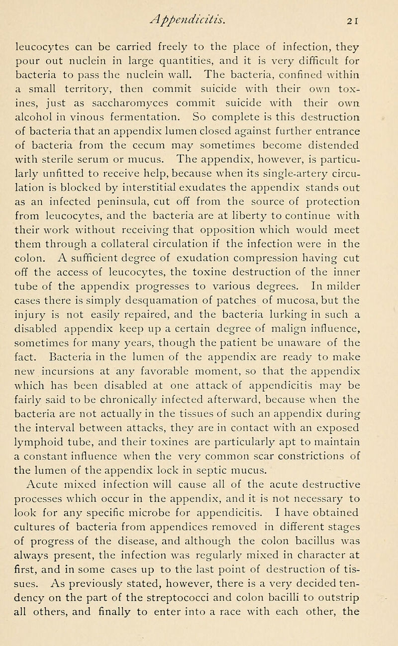 leucocytes can be carried freely to the place of infection, they pour out nuclein in large quantities, and it is very difficult for bacteria to pass the nuclein wall. The bacteria, confined within a small territory, then commit suicide with their own tox- ines, just as saccharomyces commit suicide with their own alcohol in vinous fermentation. So complete is this destruction of bacteria that an appendix lumen closed against further entrance of bacteria from the cecum may sometimes become distended with sterile serum or mucus. The appendix, however, is particu- larly unfitted to receive help, because when its single-artery circu- lation is blocked by interstitial exudates the appendix stands out as an infected peninsula, cut off from the source of protection from leucocytes, and the bacteria are at liberty to continue with their work without receiving that opposition which would meet them through a collateral circulation if the infection were in the colon. A sufficient degree of exudation compression having cut off the access of leucocytes, the toxine destruction of the inner tube of the appendix progresses to various degrees. In milder cases there is simply desquamation of patches of mucosa, but the injury is not easily repaired, and the bacteria lurking in such a disabled appendix keep up a certain degree of malign influence, sometimes for many years, though the patient be unaware of the fact. Bacteria in the lumen of the appendix are ready to make new incursions at any favorable moment, so that the appendix which has been disabled at one attack of appendicitis may be fairly said to be chronically infected afterward, because when the bacteria are not actually in the tissues of such an appendix during the interval between attacks, they are in contact with an exposed lymphoid tube, and their toxines are particularly apt to maintain a constant influence when the very common scar constrictions of the lumen of the appendix lock in septic mucus. Acute mixed infection will cause all of the acute destructive processes which occur in the appendix, and it is not necessary to look for any specific microbe for appendicitis. I have obtained cultures of bacteria from appendices removed in different stages of progress of the disease, and although the colon bacillus was always present, the infection was regularly mixed in character at first, and in some cases up to the last point of destruction of tis- sues. As previously stated, however, there is a very decided ten- dency on the part of the streptococci and colon bacilli to outstrip all others, and finally to enter into a race with each other, the