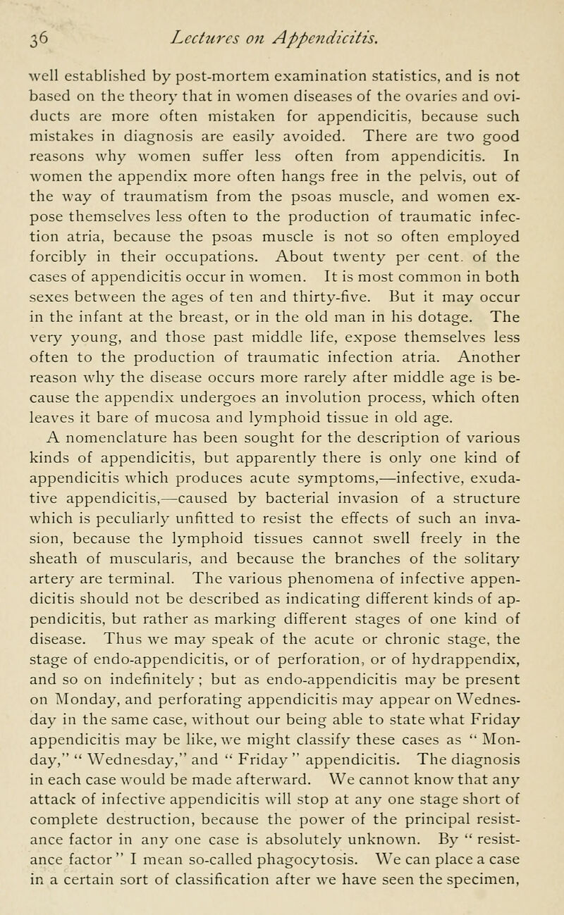 well established by post-mortem examination statistics, and is not based on the theory that in women diseases of the ovaries and ovi- ducts are more often mistaken for appendicitis, because such mistakes in diagnosis are easily avoided. There are two good reasons why women suffer less often from appendicitis. In women the appendix more often hangs free in the pelvis, out of the way of traumatism from the psoas muscle, and women ex- pose themselves less often to the production of traumatic infec- tion atria, because the psoas muscle is not so often employed forcibly in their occupations. About twenty per cent, of the cases of appendicitis occur in women. It is most common in both sexes between the ages of ten and thirty-five. But it may occur in the infant at the breast, or in the old man in his dotage. The very young, and those past middle life, expose themselves less often to the production of traumatic infection atria. Another reason why the disease occurs more rarely after middle age is be- cause the appendix undergoes an involution process, which often leaves it bare of mucosa and lymphoid tissue in old age. A nomenclature has been sought for the description of various kinds of appendicitis, but apparently there is only one kind of appendicitis which produces acute symptoms,—infective, exuda- tive appendicitis,—caused by bacterial invasion of a structure which is peculiarly unfitted to resist the effects of such an inva- sion, because the lymphoid tissues cannot swell freely in the sheath of muscularis, and because the branches of the solitary artery are terminal. The various phenomena of infective appen- dicitis should not be described as indicating different kinds of ap- pendicitis, but rather as marking different stages of one kind of disease. Thus we may speak of the acute or chronic stage, the stage of endo-appendicitis, or of perforation, or of hydrappendix, and so on indefinitely ; but as endo-appendicitis may be present on Monday, and perforating appendicitis may appear on Wednes- day in the same case, without our being able to state what Friday appendicitis may be like, we might classify these cases as  Mon- day,  Wednesday, and  Friday  appendicitis. The diagnosis in each case would be made afterward. We cannot know that any attack of infective appendicitis will stop at any one stage short of complete destruction, because the power of the principal resist- ance factor in any one case is absolutely unknown. By  resist- ance factor  I mean so-called phagocytosis. We can place a case in a certain sort of classification after we have seen the specimen,