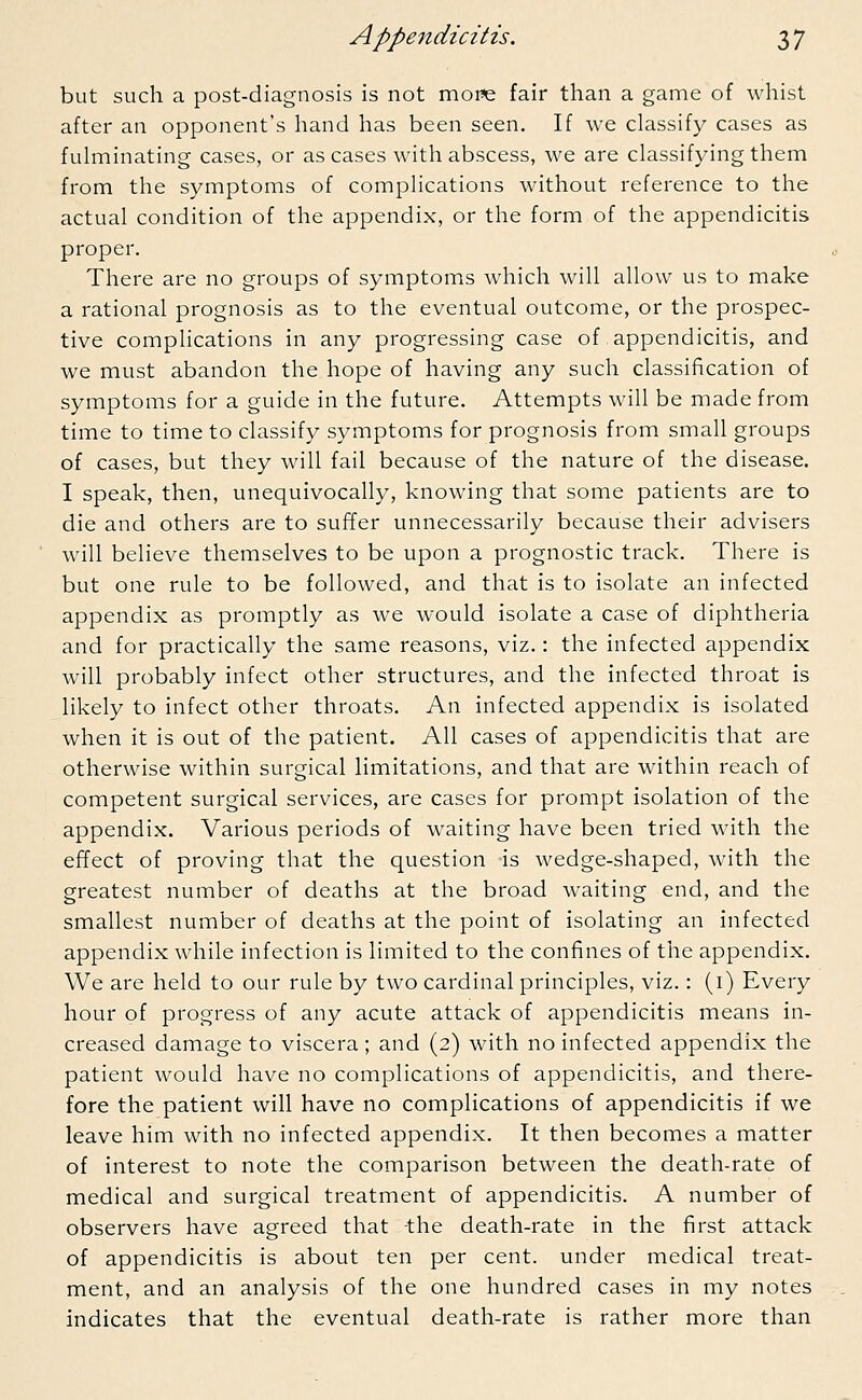 but such a post-diagnosis is not more fair than a game of whist after an opponent's hand has been seen. If we classify cases as fulminating cases, or as cases with abscess, we are classifying them from the symptoms of complications without reference to the actual condition of the appendix, or the form of the appendicitis proper. There are no groups of symptoms which will allow us to make a rational prognosis as to the eventual outcome, or the prospec- tive complications in any progressing case of appendicitis, and we must abandon the hope of having any such classification of symptoms for a guide in the future. Attempts will be made from time to time to classify symptoms for prognosis from small groups of cases, but they will fail because of the nature of the disease. I speak, then, unequivocally, knowing that some patients are to die and others are to suffer unnecessarily because their advisers will believe themselves to be upon a prognostic track. There is but one rule to be followed, and that is to isolate an infected appendix as promptly as we would isolate a case of diphtheria and for practically the same reasons, viz.: the infected appendix will probably infect other structures, and the infected throat is likely to infect other throats. An infected appendix is isolated when it is out of the patient. All cases of appendicitis that are otherwise within surgical limitations, and that are within reach of competent surgical services, are cases for prompt isolation of the appendix. Various periods of waiting have been tried with the effect of proving that the question is wedge-shaped, with the greatest number of deaths at the broad waiting end, and the smallest number of deaths at the point of isolating an infected appendix while infection is limited to the confines of the appendix. We are held to our rule by two cardinal principles, viz.: (1) Every hour of progress of any acute attack of appendicitis means in- creased damage to viscera; and (2) with no infected appendix the patient would have no complications of appendicitis, and there- fore the patient will have no complications of appendicitis if we leave him with no infected appendix. It then becomes a matter of interest to note the comparison between the death-rate of medical and surgical treatment of appendicitis. A number of observers have agreed that the death-rate in the first attack of appendicitis is about ten per cent, under medical treat- ment, and an analysis of the one hundred cases in my notes indicates that the eventual death-rate is rather more than