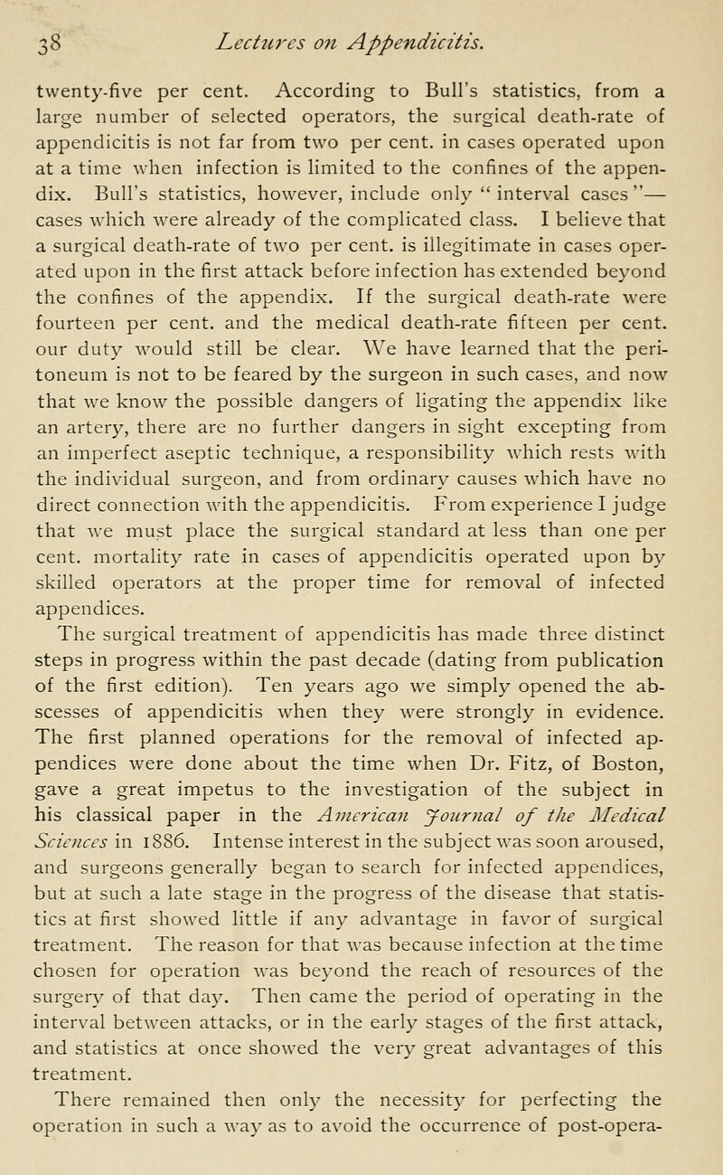 twenty-five per cent. According to Bull's statistics, from a large number of selected operators, the surgical death-rate of appendicitis is not far from two per cent, in cases operated upon at a time when infection is limited to the confines of the appen- dix. Bull's statistics, however, include only  interval cases— cases which were already of the complicated class. I believe that a surgical death-rate of two per cent, is illegitimate in cases oper- ated upon in the first attack before infection has extended beyond the confines of the appendix. If the surgical death-rate were fourteen per cent, and the medical death-rate fifteen per cent, our duty would still be clear. We have learned that the peri- toneum is not to be feared by the surgeon in such cases, and now that we know the possible dangers of ligating the appendix like an artery, there are no further dangers in sight excepting from an imperfect aseptic technique, a responsibility which rests with the individual surgeon, and from ordinary causes which have no direct connection with the appendicitis. From experience I judge that we must place the surgical standard at less than one per cent, mortality rate in cases of appendicitis operated upon by skilled operators at the proper time for removal of infected appendices. The surgical treatment of appendicitis has made three distinct steps in progress within the past decade (dating from publication of the first edition). Ten years ago we simply opened the ab- scesses of appendicitis when they were strongly in evidence. The first planned operations for the removal of infected ap- pendices were done about the time when Dr. Fitz, of Boston, gave a great impetus to the investigation of the subject in his classical paper in the American Journal of the Medical Sciences in 1886. Intense interest in the subject was soon aroused, and surgeons generally began to search for infected appendices, but at such a late stage in the progress of the disease that statis- tics at first showed little if any advantage in favor of surgical treatment. The reason for that was because infection at the time chosen for operation was beyond the reach of resources of the surgery of that day. Then came the period of operating in the interval between attacks, or in the early stages of the first attack, and statistics at once showed the very great advantages of this treatment. There remained then only the necessity for perfecting the operation in such a way as to avoid the occurrence of post-opera-