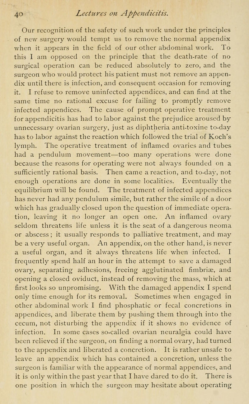 Our recognition of the safety of such work under the principles of new surgery would tempt us to remove the normal appendix when it appears in the field of our other abdominal work. To this I am opposed on the principle that the death-rate of no surgical operation can be reduced absolutely to zero, and the surgeon who would protect his patient must not remove an appen- dix until there is infection, and consequent occasion for removing it. I refuse to remove uninfected appendices, and can find at the same time no rational excuse for failing to promptly remove infected appendices. The cause of prompt operative treatment for appendicitis has had to labor against the prejudice aroused by unnecessary ovarian surgery, just as diphtheria anti-toxine to-day has to labor against the reaction which followed the trial of Koch's lymph. The operative treatment of inflamed ovaries and tubes had a pendulum movement—too many operations were done because the reasons for operating were not always founded on a sufficiently rational basis. Then came a reaction, and to-day, not enough operations are done in some localities. Eventually the equilibrium will be found. The treatment of infected appendices has never had any pendulum simile, but rather the simile of a door which has gradually closed upon the question of immediate opera- tion, leaving it no longer an open one. An inflamed ovary seldom threatens life unless it is the seat of a dangerous neoma or abscess; it usually responds to palliative treatment, and may be a very useful organ. An appendix, on the other hand, is never a useful organ, and it always threatens life when infected. I frequently spend half an hour in the attempt to save a damaged ovary, separating adhesions, freeing agglutinated fimbriae, and opening a closed oviduct, instead of removing the mass, which at first looks so unpromising. With the damaged appendix I spend only time enough for its removal. Sometimes when engaged in other abdominal work I find phosphatic or fecal concretions in appendices, and liberate them by pushing them through into the cecum, not disturbing the appendix if it shows no evidence of infection. In some cases so-called ovarian neuralgia could have been relieved if the surgeon, on finding a normal ovary, had turned to the appendix and liberated a concretion. It is rather unsafe to leave an appendix which has contained a concretion, unless the surgeon is familiar with the appearance of normal appendices, and it is only within the past year that I have dared to do it. There is one position in which the surgeon may hesitate about operating