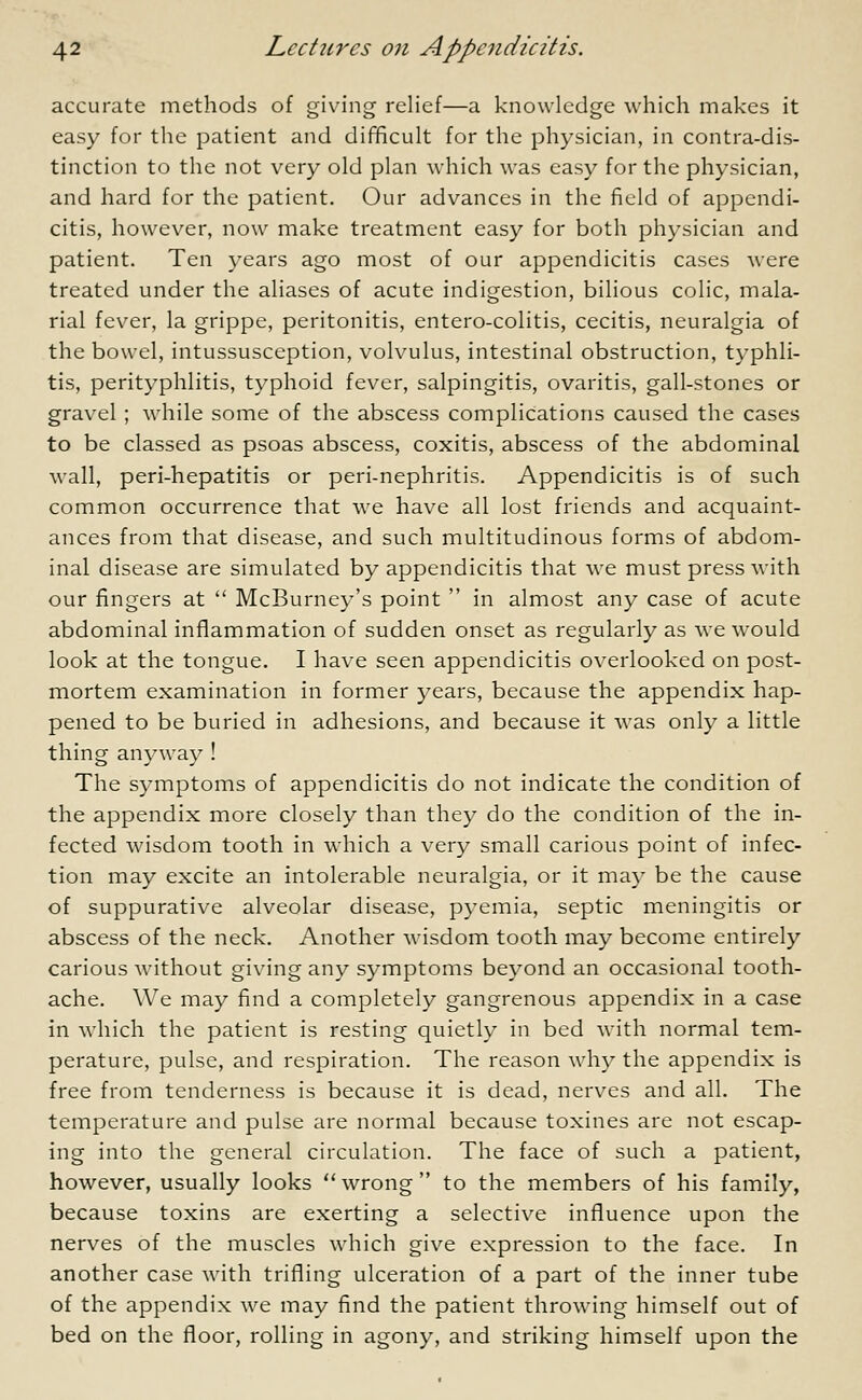 accurate methods of giving relief—a knowledge which makes it easy for the patient and difficult for the physician, in contra-dis- tinction to the not very old plan which was easy for the physician, and hard for the patient. Our advances in the field of appendi- citis, however, now make treatment easy for both physician and patient. Ten years ago most of our appendicitis cases were treated under the aliases of acute indigestion, bilious colic, mala- rial fever, la grippe, peritonitis, entero-colitis, cecitis, neuralgia of the bowel, intussusception, volvulus, intestinal obstruction, typhli- tis, perityphlitis, typhoid fever, salpingitis, ovaritis, gall-stones or gravel ; while some of the abscess complications caused the cases to be classed as psoas abscess, coxitis, abscess of the abdominal wall, peri-hepatitis or peri-nephritis. Appendicitis is of such common occurrence that we have all lost friends and acquaint- ances from that disease, and such multitudinous forms of abdom- inal disease are simulated by appendicitis that we must press with our fingers at  McBurney's point  in almost any case of acute abdominal inflammation of sudden onset as regularly as we would look at the tongue. I have seen appendicitis overlooked on post- mortem examination in former years, because the appendix hap- pened to be buried in adhesions, and because it was only a little thing anyway ! The symptoms of appendicitis do not indicate the condition of the appendix more closely than they do the condition of the in- fected wisdom tooth in which a very small carious point of infec- tion may excite an intolerable neuralgia, or it may be the cause of suppurative alveolar disease, pyemia, septic meningitis or abscess of the neck. Another wisdom tooth may become entirely carious without giving any symptoms beyond an occasional tooth- ache. We may find a completely gangrenous appendix in a case in which the patient is resting quietly in bed with normal tem- perature, pulse, and respiration. The reason why the appendix is free from tenderness is because it is dead, nerves and all. The temperature and pulse are normal because toxines are not escap- ing into the general circulation. The face of such a patient, however, usually looks wrong to the members of his family, because toxins are exerting a selective influence upon the nerves of the muscles which give expression to the face. In another case with trifling ulceration of a part of the inner tube of the appendix we may find the patient throwing himself out of bed on the floor, rolling in agony, and striking himself upon the