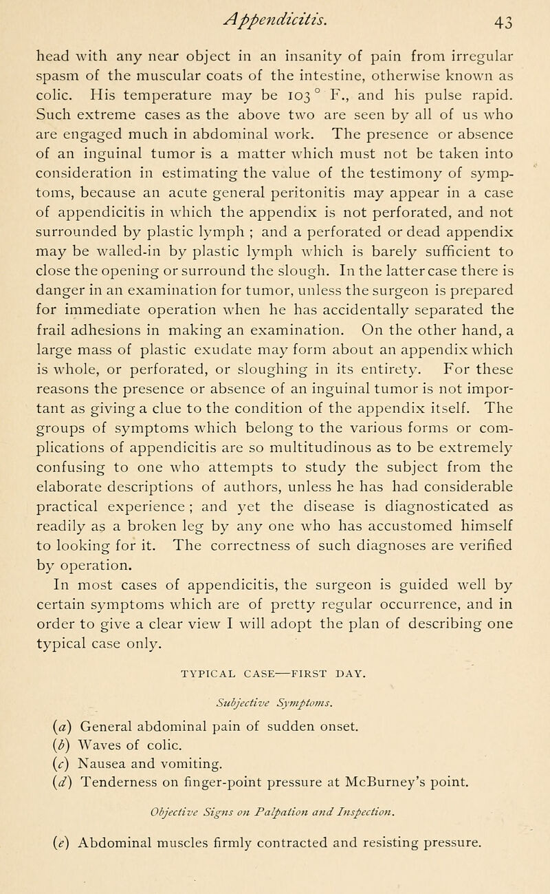 head with any near object in an insanity of pain from irregular spasm of the muscular coats of the intestine, otherwise known as colic. His temperature may be 103 ° F., and his pulse rapid. Such extreme cases as the above two are seen by all of us who are engaged much in abdominal work. The presence or absence of an inguinal tumor is a matter which must not be taken into consideration in estimating the value of the testimony of symp- toms, because an acute general peritonitis may appear in a case of appendicitis in which the appendix is not perforated, and not surrounded by plastic lymph ; and a perforated or dead appendix may be walled-in by plastic lymph which is barely sufficient to close the opening or surround the slough. In the latter case there is danger in an examination for tumor, unless the surgeon is prepared for immediate operation when he has accidentally separated the frail adhesions in making an examination. On the other hand, a large mass of plastic exudate may form about an appendix which is whole, or perforated, or sloughing in its entirety. For these reasons the presence or absence of an inguinal tumor is not impor- tant as giving a clue to the condition of the appendix itself. The groups of symptoms which belong to the various forms or com- plications of appendicitis are so multitudinous as to be extremely confusing to one who attempts to study the subject from the elaborate descriptions of authors, unless he has had considerable practical experience ; and yet the disease is diagnosticated as readily as a broken leg by any one who has accustomed himself to looking for it. The correctness of such diagnoses are verified by operation. In most cases of appendicitis, the surgeon is guided well by certain symptoms which are of pretty regular occurrence, and in order to give a clear view I will adopt the plan of describing one typical case only. TYPICAL CASE FIRST DAY. Subjective Symptoms. (a) General abdominal pain of sudden onset. (Z>) Waves of colic. (c) Nausea and vomiting. (d) Tenderness on finger-point pressure at McBurney's point. Objective Signs on Palpation and Inspection. (e) Abdominal muscles firmly contracted and resisting pressure.