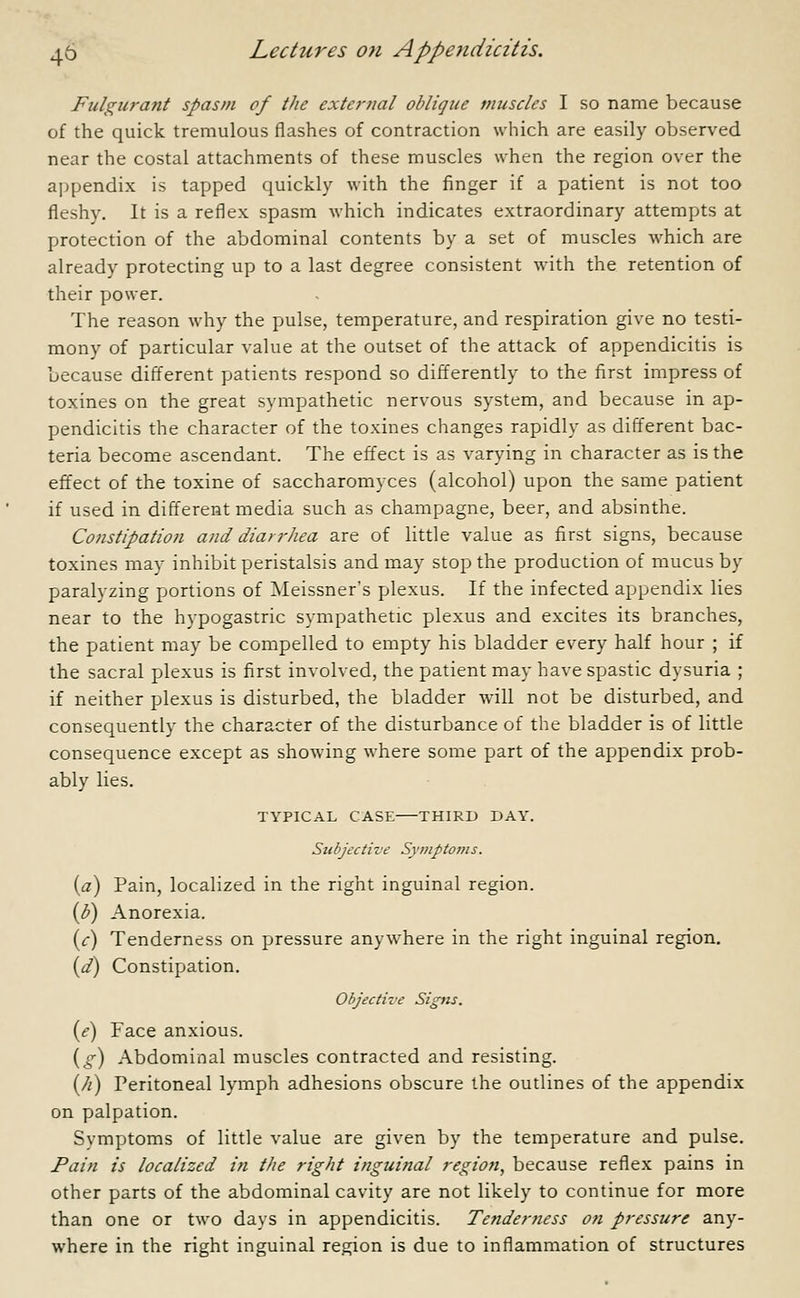 Fulgurant spasm of the external oblique muscles I so name because of the quick tremulous flashes of contraction which are easily observed near the costal attachments of these muscles when the region over the appendix is tapped quickly with the finger if a patient is not too fleshy. It is a reflex spasm which indicates extraordinary attempts at protection of the abdominal contents by a set of muscles which are already protecting up to a last degree consistent with the retention of their power. The reason why the pulse, temperature, and respiration give no testi- mony of particular value at the outset of the attack of appendicitis is because different patients respond so differently to the first impress of toxines on the great sympathetic nervous system, and because in ap- pendicitis the character of the toxines changes rapidly as different bac- teria become ascendant. The effect is as varying in character as is the effect of the toxine of saccharomyces (alcohol) upon the same patient if used in different media such as champagne, beer, and absinthe. Constipation and diarrhea are of little value as first signs, because toxines may inhibit peristalsis and may stop the production of mucus by paralyzing portions of Meissner's plexus. If the infected appendix lies near to the hypogastric sympathetic plexus and excites its branches, the patient may be compelled to empty his bladder every half hour ; if the sacral plexus is first involved, the patient may have spastic dysuria ; if neither plexus is disturbed, the bladder will not be disturbed, and consequently the character of the disturbance of the bladder is of little consequence except as showing where some part of the appendix prob- ably lies. TYPICAL CASE THIRD DAY. Subjective Symptoms. (a) Pain, localized in the right inguinal region. (b) Anorexia. (c) Tenderness on pressure anywhere in the right inguinal region. (d) Constipation. Objective Signs. (e) Face anxious. (g) Abdominal muscles contracted and resisting. (//) Peritoneal lymph adhesions obscure the outlines of the appendix on palpation. Symptoms of little value are given by the temperature and pulse. Pain is localized in the right inguinal region, because reflex pains in other parts of the abdominal cavity are not likely to continue for more than one or two days in appendicitis. Tenderness on pressure any- where in the right inguinal region is due to inflammation of structures