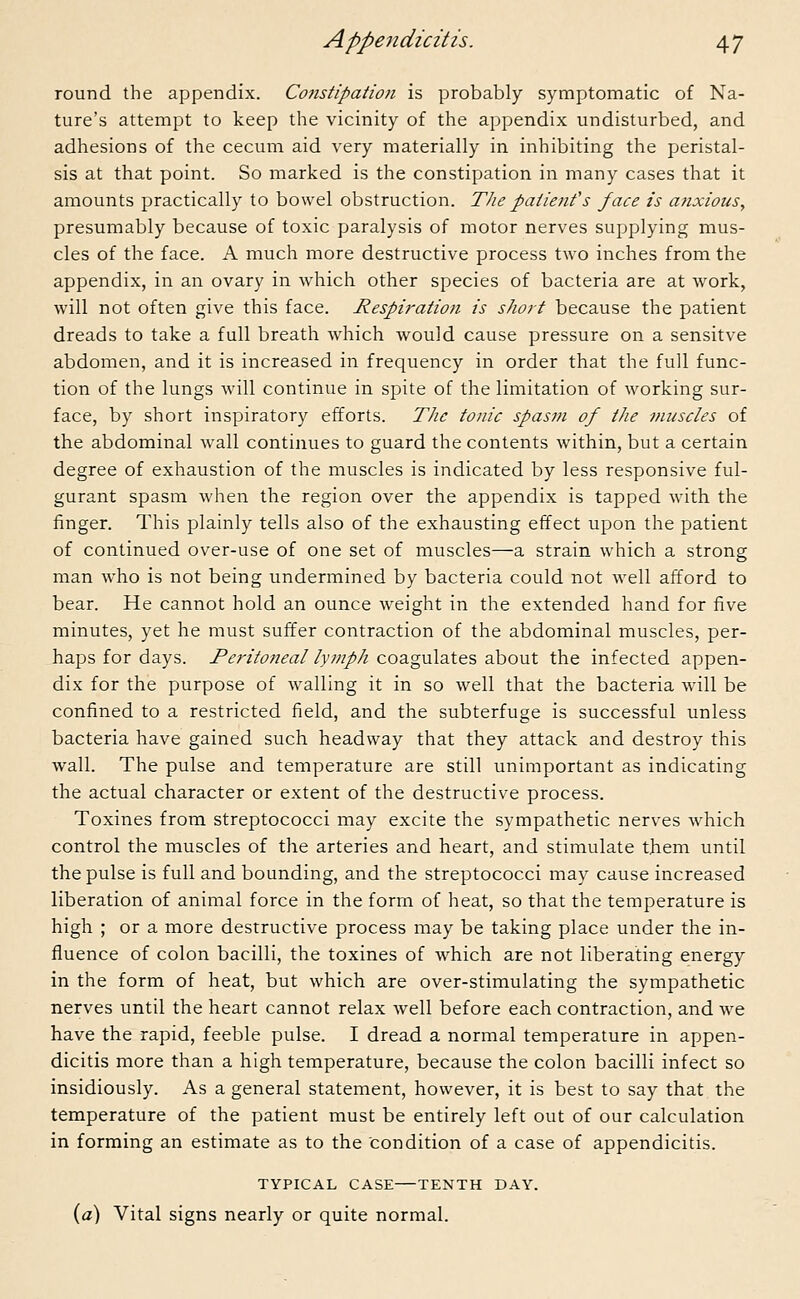round the appendix. Constipation is probably symptomatic of Na- ture's attempt to keep the vicinity of the appendix undisturbed, and adhesions of the cecum aid very materially in inhibiting the peristal- sis at that point. So marked is the constipation in many cases that it amounts practically to bowel obstruction. The patient's face is anxious, presumably because of toxic paralysis of motor nerves supplying mus- cles of the face. A much more destructive process two inches from the appendix, in an ovary in which other species of bacteria are at work, will not often give this face. Respiration is short because the patient dreads to take a full breath which would cause pressure on a sensitve abdomen, and it is increased in frequency in order that the full func- tion of the lungs will continue in spite of the limitation of working sur- face, by short inspiratory efforts. The tonic spasm of the muscles of the abdominal wall continues to guard the contents within, but a certain degree of exhaustion of the muscles is indicated by less responsive ful- gurant spasm when the region over the appendix is tapped with the finger. This plainly tells also of the exhausting effect upon the patient of continued over-use of one set of muscles—a strain which a strong man who is not being undermined by bacteria could not well afford to bear. He cannot hold an ounce weight in the extended hand for five minutes, yet he must suffer contraction of the abdominal muscles, per- haps for days. Peritoneal lymph coagulates about the infected appen- dix for the purpose of walling it in so well that the bacteria will be confined to a restricted field, and the subterfuge is successful unless bacteria have gained such headway that they attack and destroy this wall. The pulse and temperature are still unimportant as indicating the actual character or extent of the destructive process. Toxines from streptococci may excite the sympathetic nerves which control the muscles of the arteries and heart, and stimulate them until the pulse is full and bounding, and the streptococci may cause increased liberation of animal force in the form of heat, so that the temperature is high ; or a more destructive process may be taking place under the in- fluence of colon bacilli, the toxines of which are not liberating energy in the form of heat, but which are over-stimulating the sympathetic nerves until the heart cannot relax well before each contraction, and we have the rapid, feeble pulse. I dread a normal temperature in appen- dicitis more than a high temperature, because the colon bacilli infect so insidiously. As a general statement, however, it is best to say that the temperature of the patient must be entirely left out of our calculation in forming an estimate as to the Condition of a case of appendicitis. TYPICAL CASE TENTH DAY. (a) Vital signs nearly or quite normal.