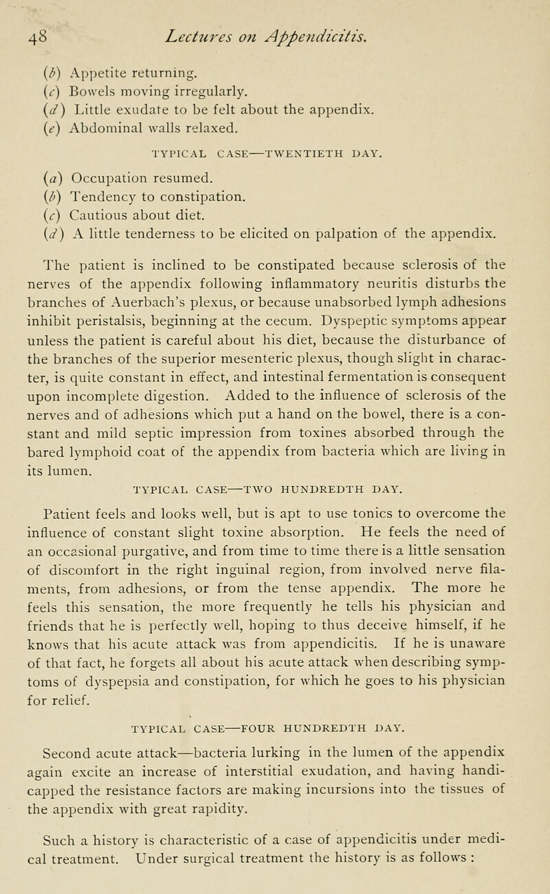 (fi) Appetite returning. (c) Bowels moving irregularly. (d) Little exudate to be felt about the appendix. (e) Abdominal walls relaxed. TYPICAL CASE TWENTIETH DAY. (a) Occupation resumed. (/>) Tendency to constipation. (c) Cautious about diet. (</) A little tenderness to be elicited on palpation of the appendix. The patient is inclined to be constipated because sclerosis of the nerves of the appendix following inflammatory neuritis disturbs the branches of Auerbach's plexus, or because unabsorbed lymph adhesions inhibit peristalsis, beginning at the cecum. Dyspeptic symptoms appear unless the patient is careful about his diet, because the disturbance of the branches of the superior mesenteric plexus, though slight in charac- ter, is quite constant in effect, and intestinal fermentation is consequent upon incomplete digestion. Added to the influence of sclerosis of the nerves and of adhesions which put a hand on the bowel, there is a con- stant and mild septic impression from toxines absorbed through the bared lymphoid coat of the appendix from bacteria which are living in its lumen. TYPICAL CASE TWO HUNDREDTH DAY. Patient feels and looks well, but is apt to use tonics to overcome the influence of constant slight toxine absorption. He feels the need of an occasional purgative, and from time to time there is a little sensation of discomfort in the right inguinal region, from involved nerve fila- ments, from adhesions, or from the tense appendix. The more he feels this sensation, the more frequently he tells his physician and friends that he is perfectly well, hoping to thus deceive himself, if he knows that his acute attack was from appendicitis. If he is unaware of that fact, he forgets all about his acute attack when describing symp- toms of dyspepsia and constipation, for which he goes to his physician for relief. TYPICAL CASE FOUR HUNDREDTH DAY. Second acute attack—bacteria lurking in the lumen of the appendix again excite an increase of interstitial exudation, and having handi- capped the resistance factors are making incursions into the tissues of the appendix with great rapidity. Such a history is characteristic of a case of appendicitis under medi- cal treatment. Under surgical treatment the history is as follows :