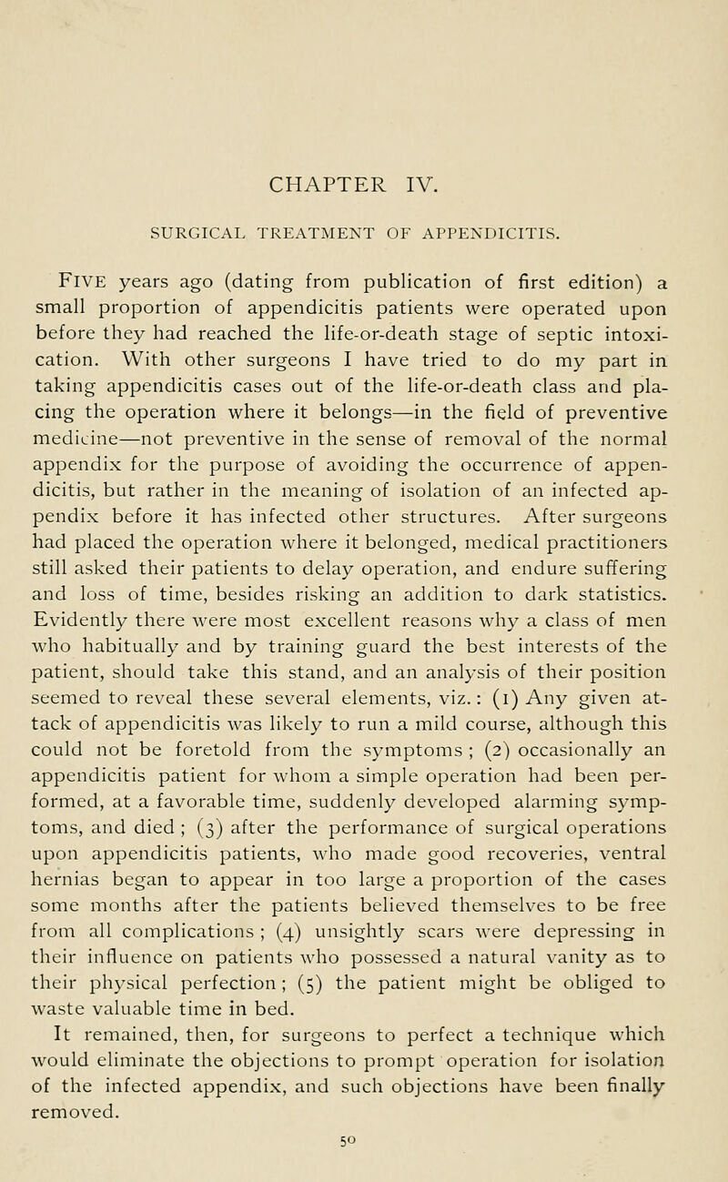 CHAPTER IV. SURGICAL TREATMENT OF APPENDICITIS. FIVE years ago (dating from publication of first edition) a small proportion of appendicitis patients were operated upon before they had reached the life-or-death stage of septic intoxi- cation. With other surgeons I have tried to do my part in taking appendicitis cases out of the life-or-death class and pla- cing the operation where it belongs—in the field of preventive medicine—not preventive in the sense of removal of the normal appendix for the purpose of avoiding the occurrence of appen- dicitis, but rather in the meaning of isolation of an infected ap- pendix before it has infected other structures. After surgeons had placed the operation where it belonged, medical practitioners still asked their patients to delay operation, and endure suffering and loss of time, besides risking an addition to dark statistics. Evidently there were most excellent reasons why a class of men who habitually and by training guard the best interests of the patient, should take this stand, and an analysis of their position seemed to reveal these several elements, viz.: (i) Any given at- tack of appendicitis was likely to run a mild course, although this could not be foretold from the symptoms ; (2) occasionally an appendicitis patient for whom a simple operation had been per- formed, at a favorable time, suddenly developed alarming symp- toms, and died ; (3) after the performance of surgical operations upon appendicitis patients, who made good recoveries, ventral hernias began to appear in too large a proportion of the cases some months after the patients believed themselves to be free from all complications ; (4) unsightly scars were depressing in their influence on patients who possessed a natural vanity as to their physical perfection ; (5) the patient might be obliged to waste valuable time in bed. It remained, then, for surgeons to perfect a technique which would eliminate the objections to prompt operation for isolation of the infected appendix, and such objections have been finally removed.