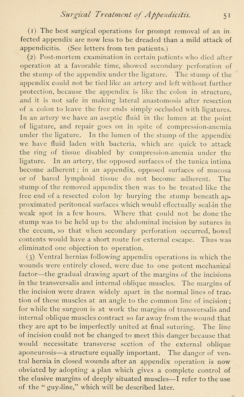 (1) The best surgical operations for prompt removal of an in- fected appendix are now less to be dreaded than a mild attack of appendicitis. (See letters from ten patients.) (2) Post-mortem examination in certain patients who died after operation at a favorable time, showed secondary perforation of the stump of the appendix under the ligature. The stump of the appendix could not be tied like an artery and left without further protection, because the appendix is like the colon in structure, and it is not safe in making lateral anastomosis after resection of a colon to leave the free ends simply occluded with ligatures. In an artery we have an aseptic fluid in the lumen at the point of ligature, and repair goes on in spite of compression-anemia under the ligature. In the lumen of the stump of the appendix we have fluid laden with bacteria, which are quick to attack the ring of tissue disabled by compression-anemia under the ligature. In an artery, the opposed surfaces of the tunica intima become adherent; in an appendix, opposed surfaces of mucosa or of bared lymphoid tissue do not become adherent. The stump of the removed appendix then was to be treated like the free end of a resected colon by burying the stump beneath ap- proximated peritoneal surfaces which would effectually seal-in the weak spot in a few hours. Where that could not be done the stump was to be held up to the abdominal incision by sutures in the cecum, so that when secondary perforation occurred, bowel contents would have a short route for external escape. Thus was eliminated one objection to operation. (3) Ventral hernias following appendix operations in which the wounds were entirely closed, were due to one potent mechanical factor—the gradual drawing apart of the margins of the incisions in the transversalis and internal oblique muscles. The margins of the incision were drawn widely apart in the normal lines of trac- tion of these muscles at an angle to the common line of incision; for while the surgeon is at work the margins of transversalis and internal oblique muscles contract so far away from the wound that they are apt to be imperfectly united at final suturing. The line of incision could not be changed to meet this danger because that would necessitate transverse section of the external oblique aponeurosis—a structure equally important. The danger of ven- tral hernia in closed wounds after an appendix operation is now obviated by adopting a plan which gives a complete control of the elusive margins of deeply situated muscles—I refer to the use of the  guy-line, which will be described later.