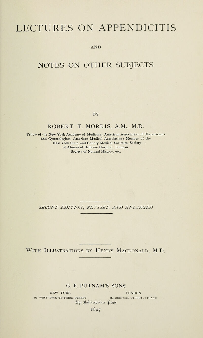 LECTURES ON APPENDICITIS AND NOTES ON OTHER SUBJECTS BY ROBERT T. MORRIS, A.M., M.D. Fellow of the New York Academy of Medicine, American Association of Obstetricians and Gynecologists, American Medical Association ; Member of the New York State and County Medical Societies, Society . of Alumni of Bellevue Hospital, Linnean Society of Natural History, etc. SECOND EDITION, RE VISED AND ENLARGED With Illustrations by Henry Macdonald, M.D. G. P. PUTNAM'S SONS NEW YORK LONDON 27 WEST TWENTV-THIRD STREET 24 BEDFORD STREET, STKAND £^£ linichcrbodur |1rrss 1897