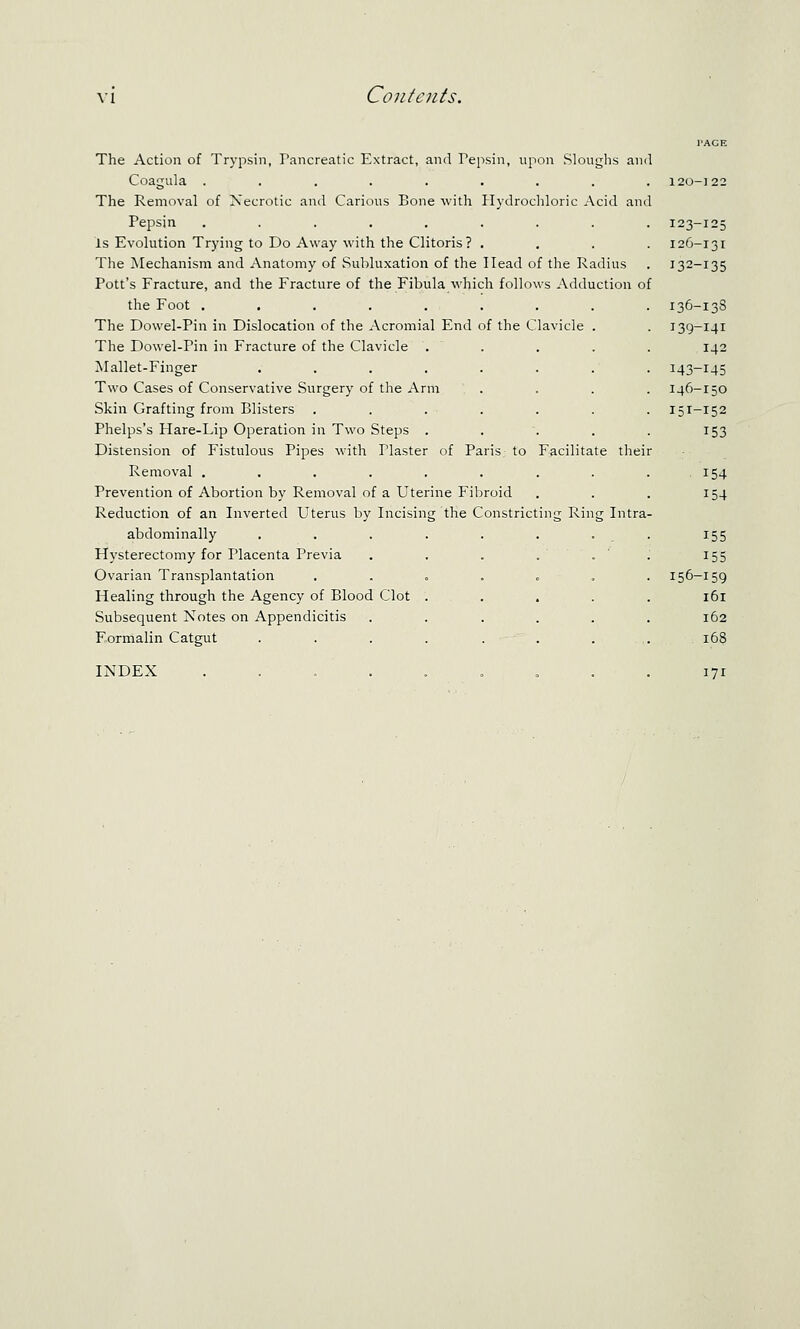 The Action of Trypsin, Pancreatic Extract, and Pepsin, upon Slouglis and Coagula ......... The Removal of Necrotic and Carions Bone with Hydrocliloric Acid and Pepsin ........ Is Evohition Trying to Do Away with the Clitoris? , The Mechanism and Anatomy of Subluxation of the Head of the Radius Pott's Fracture, and the Fracture of tlie Fibula which follows Adduction o the Foot ........ The Dowel-Pin in Dislocation of the Acromial End of the Clavicle . The Dowel-Pin in Fracture of the Clavicle Mallet-Finger .... Two Cases of Conservative Surgery of the Arm Skin Grafting from Blisters Phelps's Flare-Lip Operation in Two Steps . Distension of Fistulous Pipes with Plaster of Paris to Facilitate thei Removal ........ Prevention of Abortion by Removal of a Uterine Fibroid Reduction of an Inverted Uterus by Incising the Constricting Ring Intra abdominally Hysterectomy for Placenta Previa Ovarian Transplantation Healing through the Agency of Blood Clot Subsequent Notes on Appendicitis F-ormalin Catgut INDEX 123-125 126-131 132-135 136-13S 139-141 142 143-145 146-150 151-152 153 154 154 155 155 156-159 161 162 171