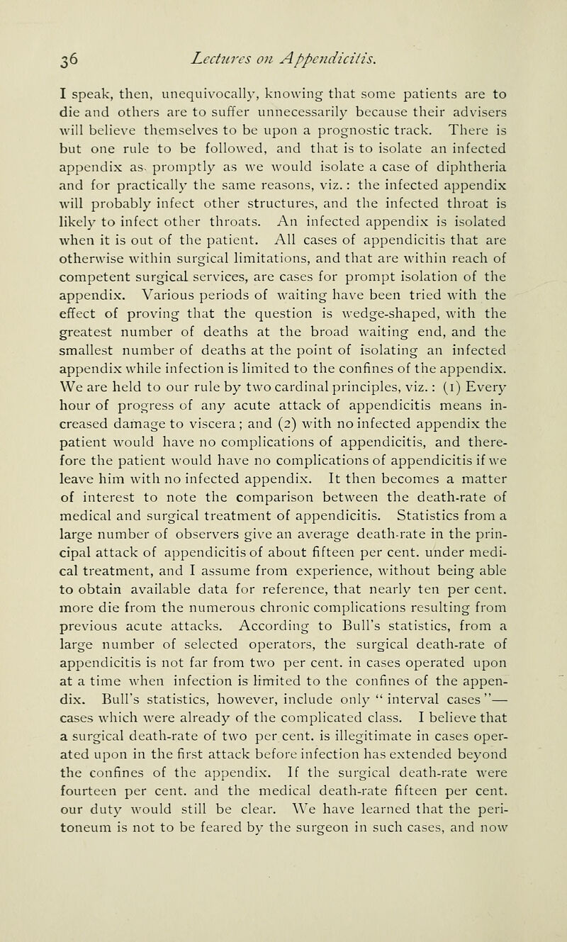 I speak, then, unequivocally, knowing that some patients are to die and others are to suffer unnecessarily because their advasers will believe themselves to be upon a prognostic track. There is but one rule to be followed, and that is to isolate an infected appendix as. promptly as we would isolate a case of diphtheria and for practically the same reasons, viz.: the infected appendix will probably infect other structures, and the infected throat is likely to infect other throats. An infected appendix is isolated when it is out of the patient. All cases of appendicitis that are otherwise wathin surgical limitations, and that are within reach of competent surgical services, are cases for prompt isolation of the appendix. Various periods of waiting have been tried with the effect of proving that the question is wedge-shaped, with the greatest number of deaths at the broad waiting end, and the smallest number of deaths at the point of isolating an infected appendix while infection is limited to the confines of the appendix. We are held to our rule by two cardinal principles, viz.: (i) Every hour of progress of any acute attack of appendicitis means in- creased damage to viscera; and (2) with no infected appendix the patient would have no complications of appendicitis, and there- fore the patient would have no complications of appendicitis if we leave him with no infected appendix. It then becomes a matter of interest to note the comparison between the death-rate of medical and surgical treatment of appendicitis. Statistics from a large number of observers give an average death-rate in the prin- cipal attack of appendicitis of about fifteen per cent, under medi- cal treatment, and I assume from experience, without being able to obtain available data for reference, that nearly ten per cent, more die from the numerous chronic complications resulting from previous acute attacks. According to Bull's statistics, from a large number of selected operators, the surgical death-rate of appendicitis is not far from two per cent, in cases operated upon at a time when infection is limited to the confines of the appen- dix. Bull's statistics, however, include only  interval cases— cases which were already of the complicated class. I believe that a surgical death-rate of two per cent, is illegitimate in cases oper- ated upon in the first attack before infection has extended beyond the confines of the appendix. If the surgical death-rate were fourteen per cent, and the medical death-rate fifteen per cent. our duty Avould still be clear. We have learned that the peri- toneum is not to be feared by the surgeon in such cases, and now