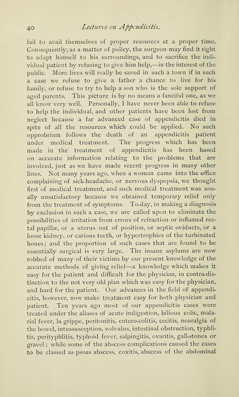 fail to avail themselves of proper resources at a proper time. Consequently, as a matter of policy, the surgeon may find it right to adapt himself to his surroundings, and to sacrifice the indi- vidual patient by refusing to give him help,—in the interest of the public. More lives will really be saved in such a town if in such a case we refuse to give a father a chance to live for his family, or refuse to try to help a son who is the sole support of aged parents. This picture is by no means a fanciful one, as we all know very well. Personally, I have never been able to refuse to help the individual, and other patients have been lost from neglect because a far advanced case of appendicitis died in spite of all the resources which could be applied. No such opprobrium follows the death of an appendicitis patient under medical treatment. The progress which has been made in the treatment of appendicitis has been based on accurate information relating to the problems that are involved, just as we have made recent progress in many other lines. Not many years ago, when a woman came into the office complaining of sick-headache, or nervous dyspepsia, we thought first of medical treatment, and such medical treatment was usu- ally unsatisfactory because we obtained temporary relief only from the treatment of symptoms. To-day, in making a diagnosis by exclusion in such a case, we are called upon to eliminate the possibilities of irritation from errors of refraction or inflamed rec- tal papillae, or a uterus out of position, or septic oviducts, or a loose kidney, or carious teeth, or hypertrophies of the turbinated bones; and the proportion of such cases that are found to be essentially surgical is very large. The insane asylums are now robbed of many of their victims by our present knowledge of the accurate methods of giving relief—a knowledge which makes it easy for the patient and difficult for the physician, in contra-dis- tinction to the not very old plan which was easy for the physician, and hard for the patient. Our advances in the field of appendi- citis, however, now make treatment easy for both physician and patient. Ten years ago most of our appendicitis cases were treated under the aliases of acute indigestion, bilious colic, mala- rial fever, la grippe, peritonitis, entero-colitis, cecitis, neuralgia of the bowel, intussusception, volvulus, intestinal obstruction, typhli- tis, perityphlitis, typhoid fever, salpingitis, ovaritis, gall-stones or gravel; while some of the abscess complications caused the cases to be classed as psoas abscess, coxitis, abscess of the abdominal