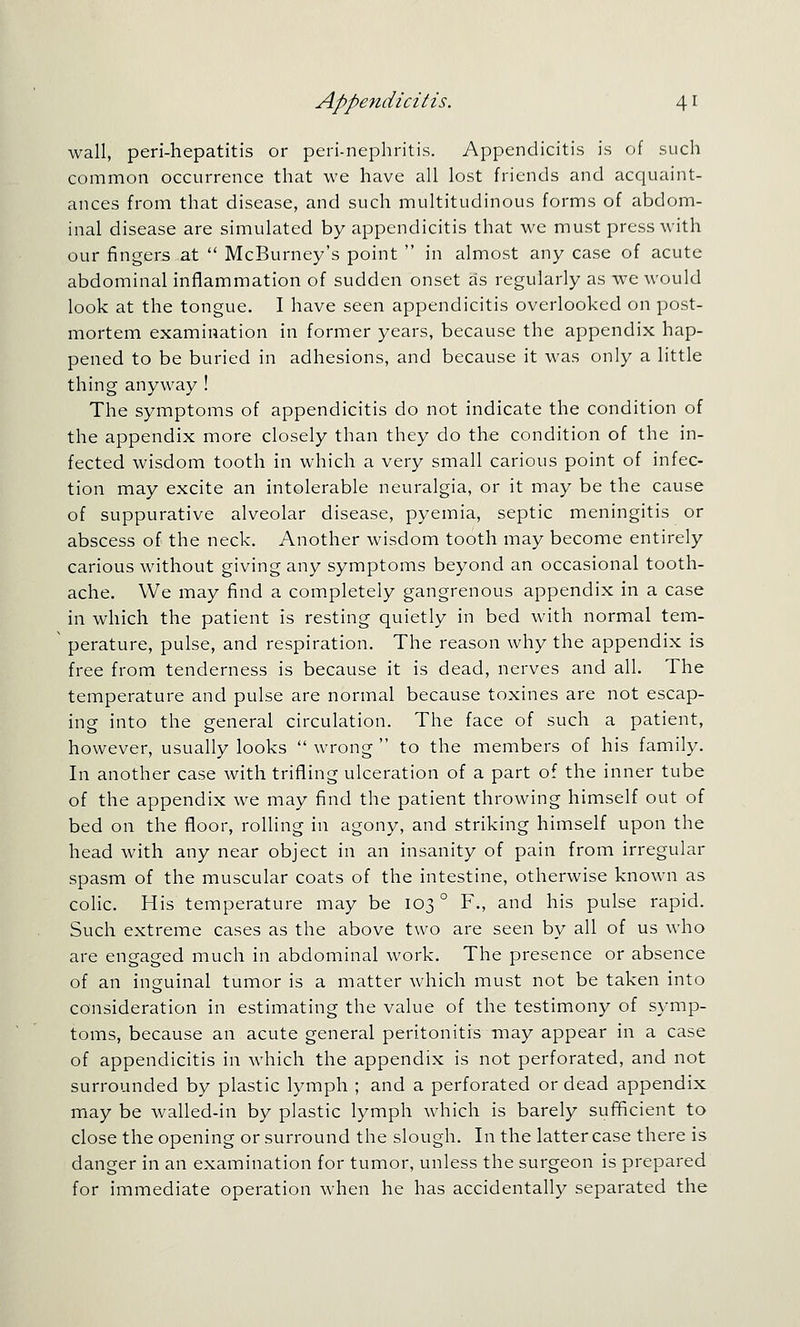 wall, peri-hepatitis or peri-nephritis. Appendicitis is of such common occurrence that we have all lost friends and acquaint- ances from that disease, and such multitudinous forms of abdom- inal disease are simulated by appendicitis that we must press with our fingers at ■ McBurney's point  in almost any case of acute abdominal inflammation of sudden onset as regularly as we would look at the tongue. I have seen appendicitis overlooked on post- mortem examination in former years, because the appendix hap- pened to be buried in adhesions, and because it was only a little thing anyway ! The symptoms of appendicitis do not indicate the condition of the appendix more closely than they do the condition of the in- fected wisdom tooth in which a very small carious point of infec- tion may excite an intolerable neuralgia, or it may be the cause of suppurative alveolar disease, pyemia, septic meningitis or abscess of the neck. Another wisdom tooth may become entirely carious without giving any symptoms beyond an occasional tooth- ache. We may find a completely gangrenous appendix in a case in which the patient is resting quietly in bed with normal tem- perature, pulse, and respiration. The reason why the appendix is free from tenderness is because it is dead, nerves and all. The temperature and pulse are normal because toxines are not escap- ing into the general circulation. The face of such a patient, however, usually looks  wrong  to the members of his family. In another case with trifling ulceration of a part of the inner tube of the appendix we may find the patient throwing himself out of bed on the floor, rolling in agony, and striking himself upon the head with any near object in an insanity of pain from irregular spasm of the muscular coats of the intestine, otherwise known as colic. His temperature may be 103° F., and his pulse rapid. Such extreme cases as the above two are seen by all of us who are engaged much in abdominal work. The presence or absence of an inguinal tumor is a matter which must not be taken into consideration in estimating the value of the testimony of symp- toms, because an acute general peritonitis may appear in a case of appendicitis in which the appendix is not perforated, and not surrounded by plastic lymph ; and a perforated or dead appendix may be walled-in by plastic lymph which is barely sufUcient to close the opening or surround the slough. In the latter case there is danger in an examination for tumor, unless the surgeon is prepared for immediate operation when he has accidentally separated the