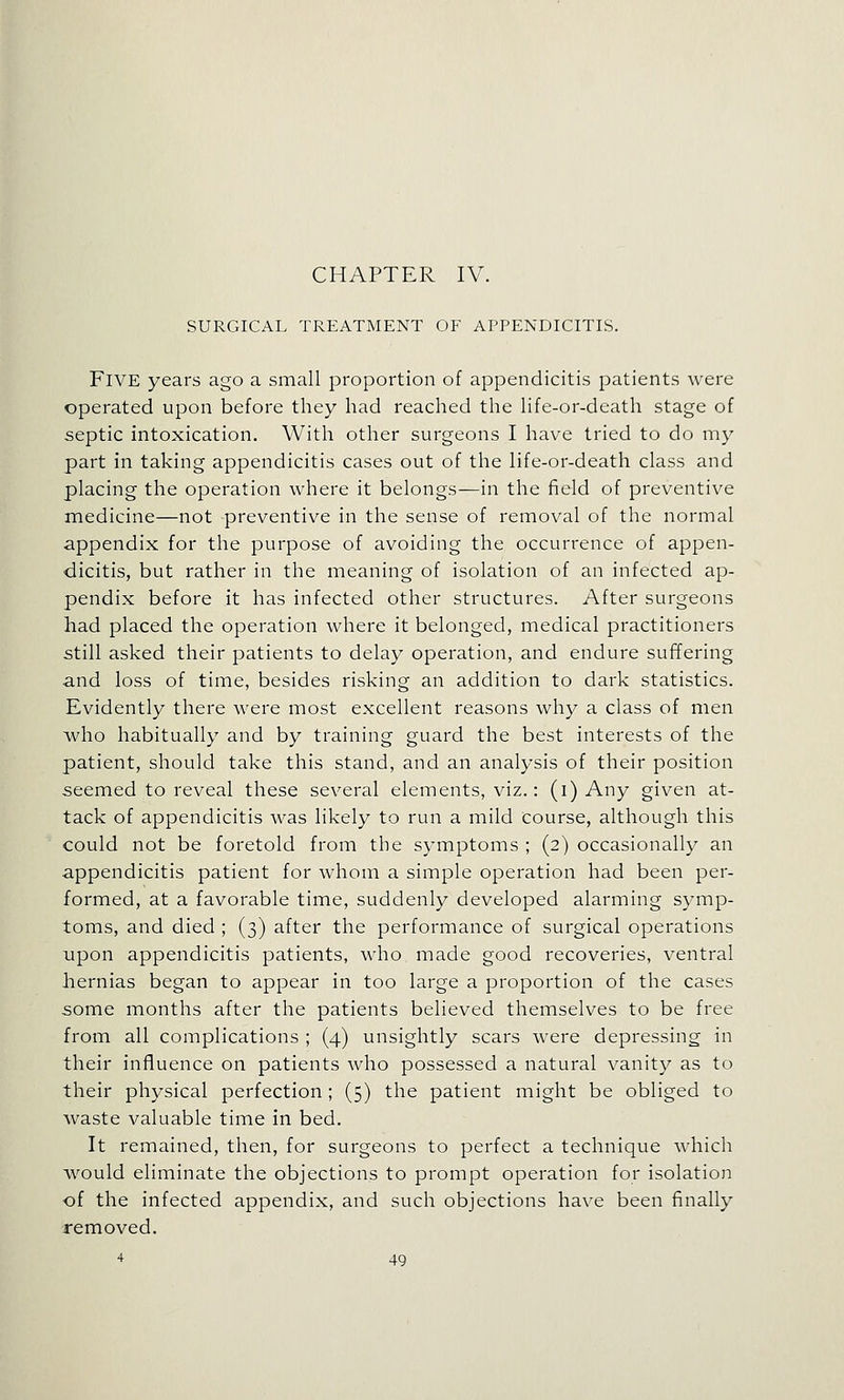 CHAPTER IV. SURGICAL TREATMENT OF APPENDICITIS. Five years ago a small proportion of appendicitis patients were operated upon before they had reached the life-or-death stage of septic intoxication. With other surgeons I have tried to do my part in taking appendicitis cases out of the life-or-death class and placing the operation where it belongs—in the field of preventive medicine—not preventive in the sense of removal of the normal appendix for the purpose of avoiding the occurrence of appen- dicitis, but rather in the meaning of isolation of an infected ap- pendix before it has infected other structures. After surgeons had placed the operation where it belonged, medical practitioners still asked their patients to delay operation, and endure suffering and loss of time, besides risking an addition to dark statistics. Evidently there were most excellent reasons why a class of men who habitually and by training guard the best interests of the patient, should take this stand, and an analysis of their position seemed to reveal these several elements, viz.: (i) Any given at- tack of appendicitis was likely to run a mild course, although this could not be foretold from the symptoms ; (2) occasionally an appendicitis patient for whom a simple operation had been per- formed, at a favorable time, suddenly developed alarming symp- toms, and died ; (3) after the performance of surgical operations upon appendicitis patients, who made good recoveries, ventral hernias began to appear in too large a proportion of the cases some months after the patients believed themselves to be free from all complications ; (4) unsightly scars were depressing in their influence on patients who possessed a natural vanity as to their physical perfection; (5) the patient might be obliged to waste valuable time in bed. It remained, then, for surgeons to perfect a technique which would eliminate the objections to prompt operation for isolation of the infected appendix, and such objections have been finally removed.