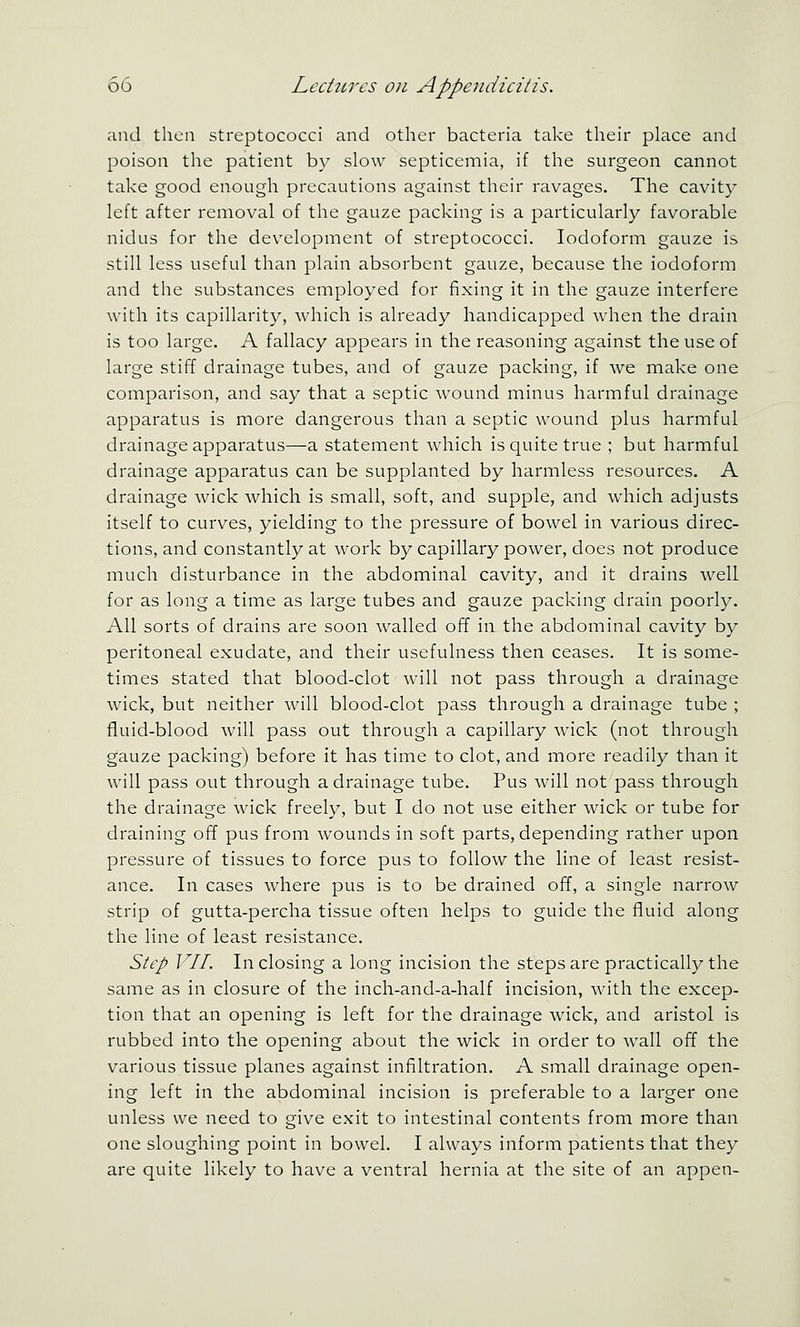 and then streptococci and other bacteria take their place and poison the patient by slow septicemia, if the surgeon cannot take good enough precautions against their ravages. The cavity left after removal of the gauze packing is a particularly favorable nidus for the development of streptococci. Iodoform gauze is still less useful than plain absorbent gauze, because the iodoform and the substances employed for fixing it in the gauze interfere with its capillarity, which is already handicapped when the drain is too large. A fallacy appears in the reasoning against the use of large stiff drainage tubes, and of gauze packing, if we make one comparison, and say that a septic wound minus harmful drainage apparatus is more dangerous than a septic wound plus harmful drainage apparatus—a statement which is quite true ; but harmful drainage apparatus can be supplanted by harmless resources, A drainage wick which is small, soft, and supple, and which adjusts itself to curves, yielding to the pressure of bowel in various direc- tions, and constantly at work by capillary power, does not produce much disturbance in the abdominal cavity, and it drains well for as long a time as large tubes and gauze packing drain poorly. All sorts of drains are soon walled off in the abdominal cavity by peritoneal exudate, and their usefulness then ceases. It is some- times stated that blood-clot will not pass through a drainage wick, but neither will blood-clot pass through a drainage tube ; fluid-blood will pass out through a capillary wick (not through gauze packing) before it has time to clot, and more readily than it will pass out through a drainage tube. Pus will not pass through the drainage wick freely, but I do not use either wick or tube for draining off pus from wounds in soft parts, depending rather upon pressure of tissues to force pus to follow the line of least resist- ance. In cases where pus is to be drained off, a single narrow strip of gutta-percha tissue often helps to guide the fluid along the line of least resistance. Step VII. Inclosing a long incision the steps are practically the same as in closure of the inch-and-a-half incision, with the excep- tion that an opening is left for the drainage wick, and aristol is rubbed into the opening about the wick in order to wall off the various tissue planes against infiltration. A small drainage open- ing left in the abdominal incision is preferable to a larger one unless we need to give exit to intestinal contents from more than one sloughing point in bowel. I always inform patients that they are quite likely to have a ventral hernia at the site of an appen-