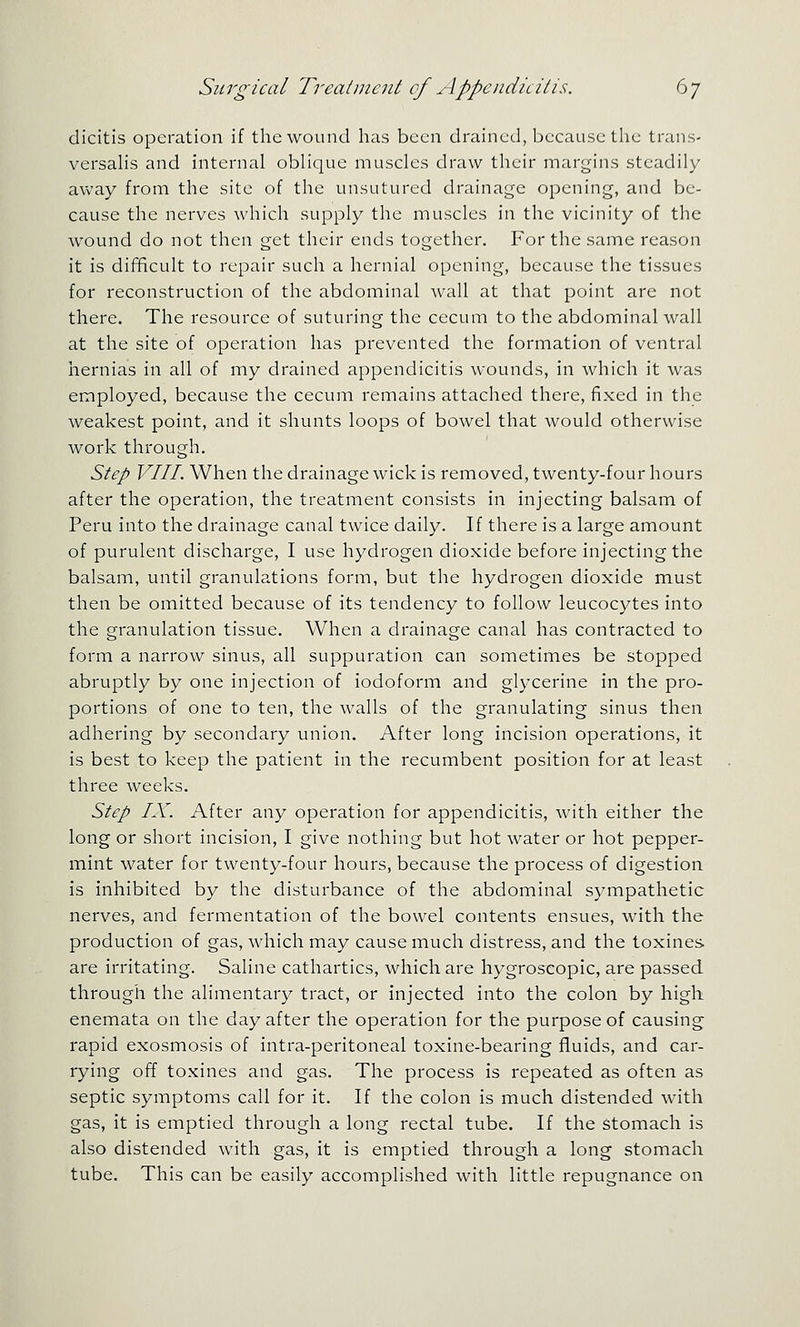 dicitis operation if the wound has been drained, because the trans- versahs and internal oblique muscles draw their margins steadily away from the site of the unsutured drainage opening, and be- cause the nerves which supply the muscles in the vicinity of the wound do not then get their ends together. For the same reason it is difficult to repair such a hernial opening, because the tissues for reconstruction of the abdominal wall at that point are not there. The resource of suturing the cecum to the abdominal wall at the site of operation has prevented the formation of ventral hernias in all of my drained appendicitis wounds, in which it was employed, because the cecum remains attached there, fixed in the weakest point, and it shunts loops of bowel that would otherwise work through. Step VIII. When the drainage wick is removed, twenty-four hours after the operation, the treatment consists in injecting balsam of Peru into the drainage canal twice daily. If there is a large amount of purulent discharge, I use hydrogen dioxide before injecting the balsam, until granulations form, but the hydrogen dioxide must then be omitted because of its tendency to follow leucocytes into the granulation tissue. When a drainage canal has contracted to form a narrow sinus, all suppuration can sometimes be stopped abruptly by one injection of iodoform and glycerine in the pro- portions of one to ten, the walls of the granulating sinus then adhering by secondary union. After long incision operations, it is best to keep the patient in the recumbent position for at least three weeks. Step IX. After any operation for appendicitis, with either the long or short incision, I give nothing but hot water or hot pepper- mint water for twenty-four hours, because the process of digestion is inhibited by the disturbance of the abdominal sympathetic nerves, and fermentation of the bowel contents ensues, with the production of gas, which may cause much distress, and the toxines. are irritating. Saline cathartics, which are hygroscopic, are passed through the alimentary tract, or injected into the colon by high enemata on the day after the operation for the purpose of causing rapid exosmosis of intra-peritoneal toxine-bearing fluids, and car- rying off toxines and gas. The process is repeated as often as septic symptoms call for it. If the colon is much distended with gas, it is emptied through a long rectal tube. If the Stomach is also distended with gas, it is emptied through a long stomach tube. This can be easily accomplished with little repugnance on