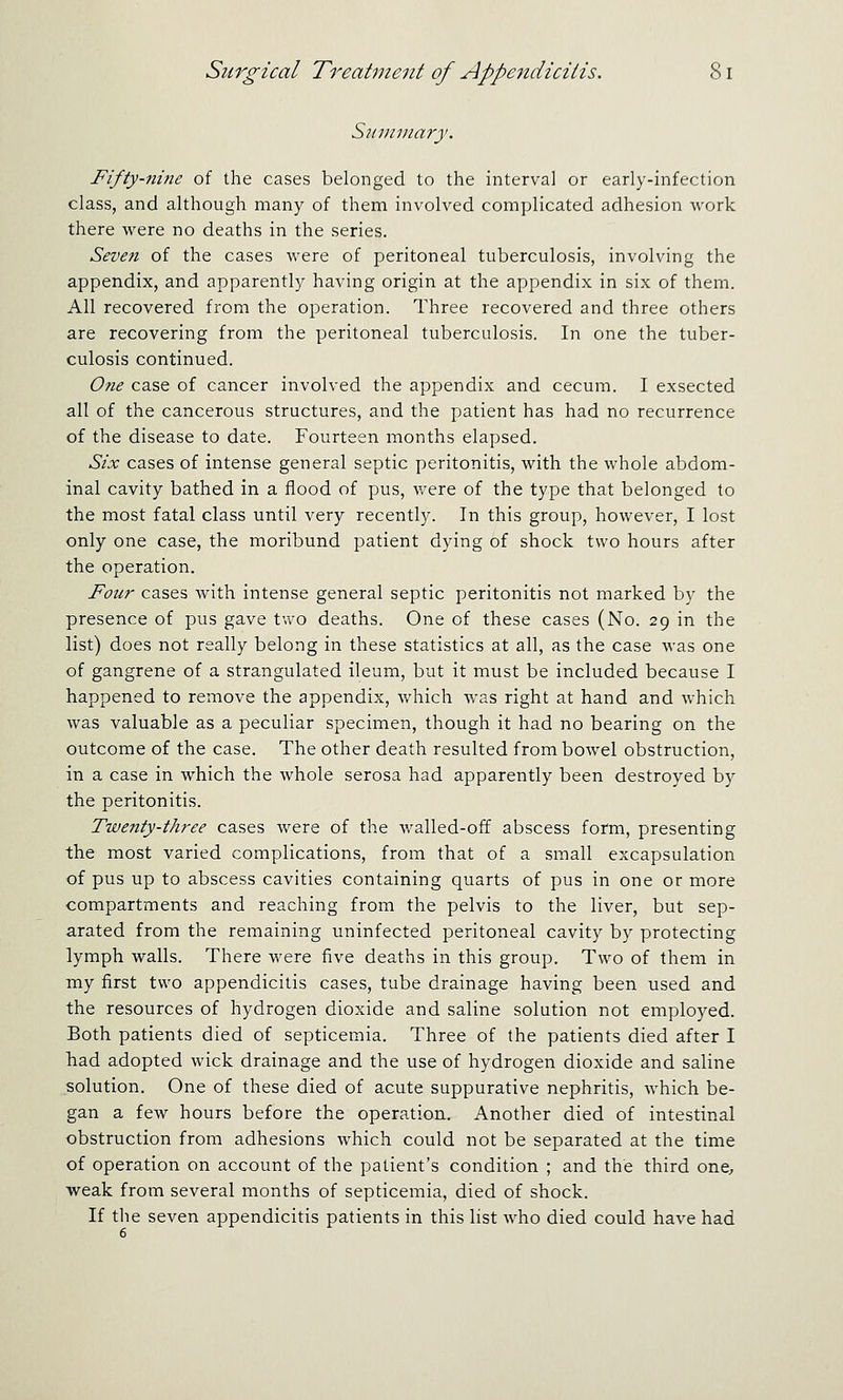 Sitimnary. Fifty-nine of the cases belonged to the interval or early-infection class, and although many of them involved complicated adhesion work there were no deaths in the series. Seven of the cases were of peritoneal tuberculosis, involving the appendix, and apparently having origin at the appendix in six of them. All recovered from the operation. Three recovered and three others are recovering from the peritoneal tuberculosis. In one the tuber- culosis continued. One case of cancer involved the appendix and cecum. I exsected all of the cancerous structures, and the patient has had no recurrence of the disease to date. Fourteen months elapsed. Six cases of intense general septic peritonitis, with the whole abdom- inal cavity bathed in a flood of pus, were of the type that belonged to the most fatal class until very recently. In this group, however, I lost only one case, the moribund patient dying of shock two hours after the operation. Four cases with intense general septic peritonitis not marked by the presence of pus gave two deaths. One of these cases (No. 29 in the list) does not really belong in these statistics at all, as the case was one of gangrene of a strangulated ileum, but it must be included because I happened to remove the appendix, which was right at hand and which was valuable as a peculiar specimen, though it had no bearing on the outcome of the case. The other death resulted from bowel obstruction, in a case in which the whole serosa had apparently been destroyed by the peritonitis. Twenty-three cases were of the walled-off abscess form, presenting the most varied complications, from that of a small excapsulation of pus up to abscess cavities containing quarts of pus in one or more compartments and reaching from the pelvis to the liver, but sep- arated from the remaining uninfected peritoneal cavity by protecting lymph walls. There were five deaths in this group. Two of them in my first two appendicitis cases, tube drainage having been used and the resources of hydrogen dioxide and saline solution not employed. Both patients died of septicemia. Three of the patients died after I had adopted wick drainage and the use of hydrogen dioxide and saline solution. One of these died of acute suppurative nephritis, which be- gan a few hours before the operation. Another died of intestinal obstruction from adhesions which could not be separated at the time of operation on account of the patient's condition ; and the third one, weak from several months of septicemia, died of shock. If the seven appendicitis patients in this list who died could have had 6