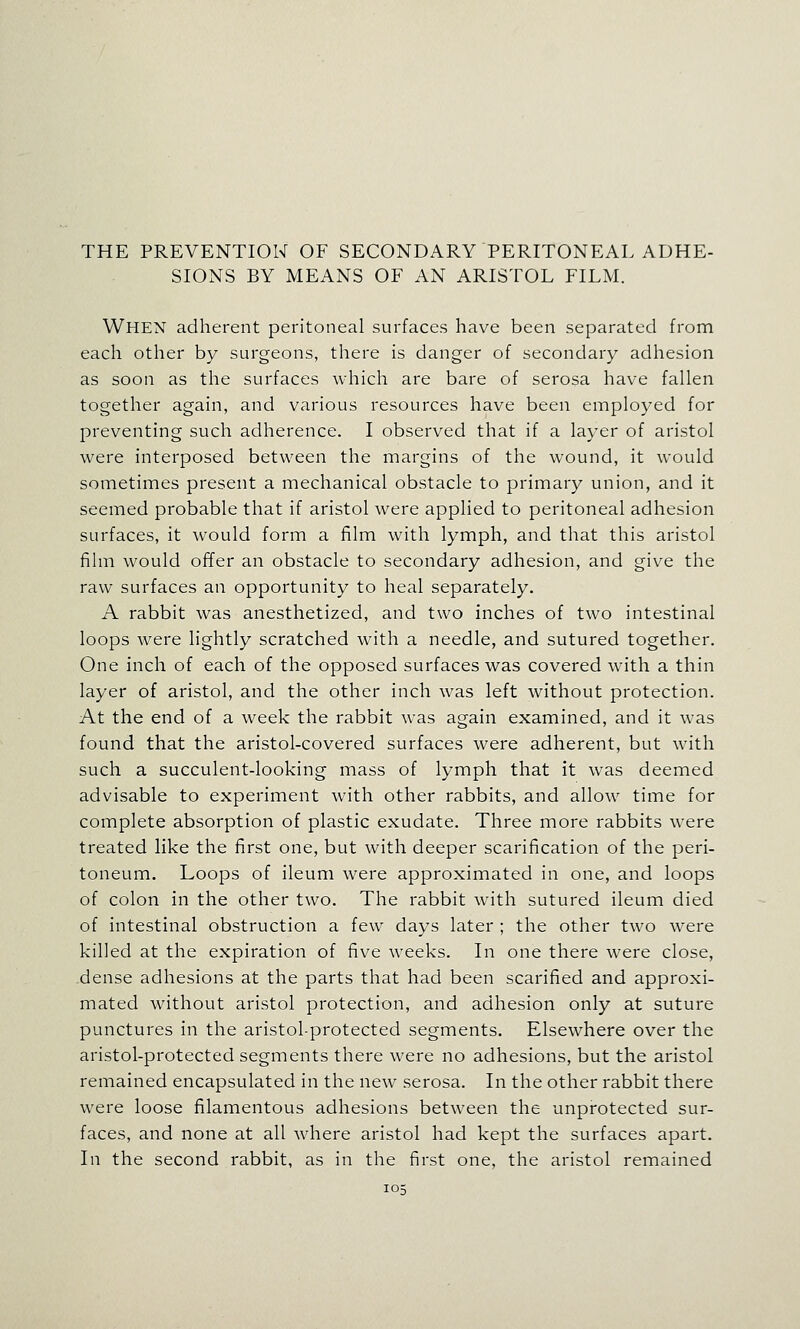 THE PREVENTION OF SECONDARY PERITONEAL ADHE- SIONS BY MEANS OF AN ARISTOL FILM. When adherent peritoneal surfaces have been separated from each other by surgeons, there is danger of secondary adhesion as soon as the surfaces which are bare of serosa have fallen together again, and various resources have been employed for preventing such adherence. I observed that if a layer of aristol were interposed between the margins of the wound, it would sometimes present a mechanical obstacle to primary union, and it seemed probable that if aristol were applied to peritoneal adhesion surfaces, it would form a film with lymph, and that this aristol film would offer an obstacle to secondary adhesion, and give the raw surfaces an opportunity to heal separately. A rabbit was anesthetized, and two inches of two intestinal loops were lightly scratched with a needle, and sutured together. One inch of each of the opposed surfaces was covered with a thin layer of aristol, and the other inch was left without protection. At the end of a week the rabbit was again examined, and it was found that the aristol-covered surfaces were adherent, but with such a succulent-looking mass of lymph that it was deemed advisable to experiment with other rabbits, and allow time for complete absorption of plastic exudate. Three more rabbits were treated like the first one, but with deeper scarification of the peri- toneum. Loops of ileum were approximated in one, and loops of colon in the other two. The rabbit with sutured ileum died of intestinal obstruction a few days later ; the other two were killed at the expiration of five weeks. In one there were close, dense adhesions at the parts that had been scarified and approxi- mated without aristol protection, and adhesion only at suture punctures in the aristol-protected segments. Elsewhere over the aristol-protected segments there were no adhesions, but the aristol remained encapsulated in the new serosa. In the other rabbit there were loose filamentous adhesions between the unprotected sur- faces, and none at all where aristol had kept the surfaces apart. In the second rabbit, as in the first one, the aristol remained