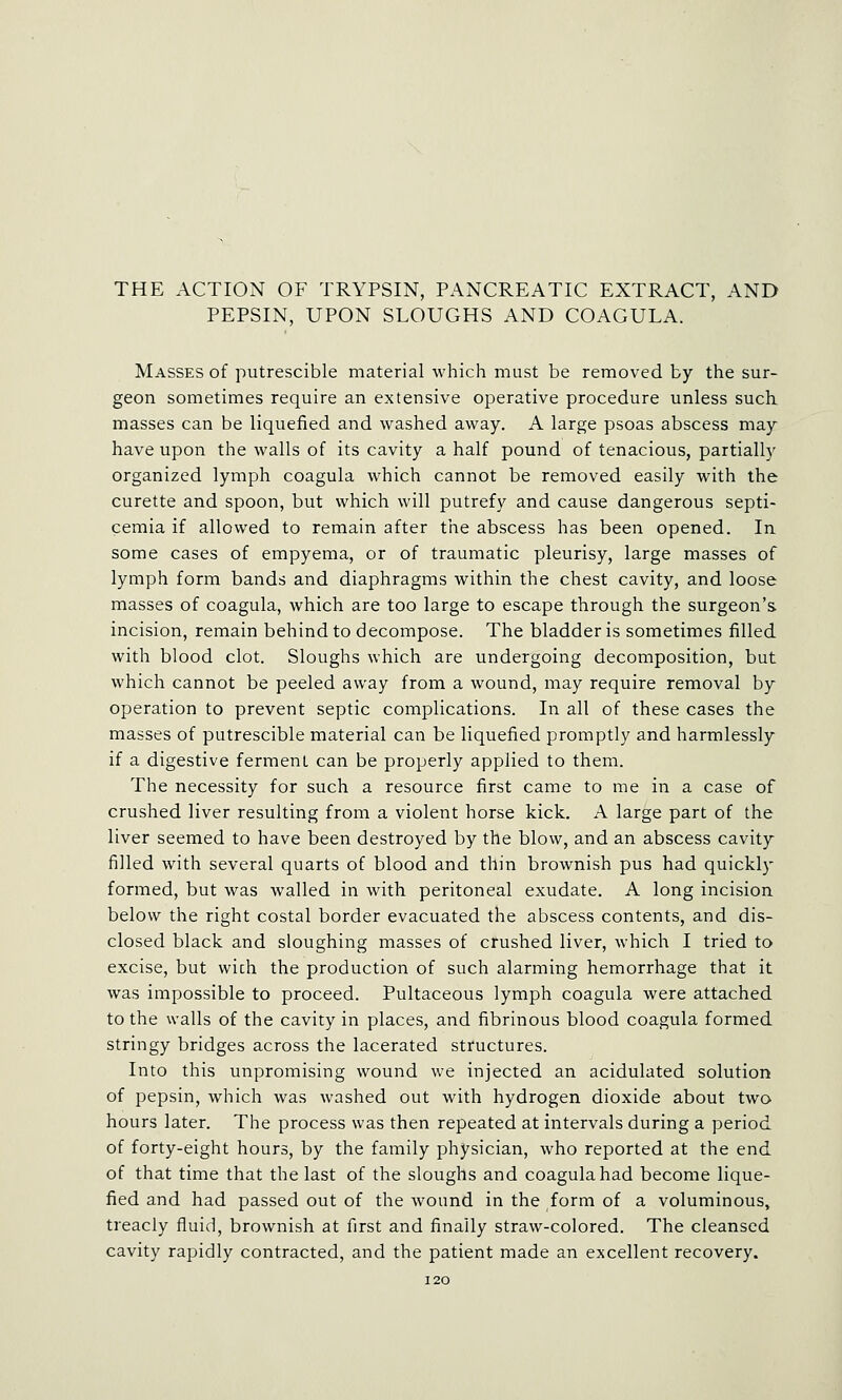 THE ACTION OF TRYPSIN, PANCREATIC EXTRACT, AND PEPSIN, UPON SLOUGHS AND COAGULA. Masses of putrescible material which must be removed by the sur- geon sometimes require an extensive operative procedure unless such, masses can be liquefied and washed away. A large psoas abscess may have upon the walls of its cavity a half pound of tenacious, partially organized lymph coagula which cannot be removed easily with the curette and spoon, but which will putrefy and cause dangerous septi- cemia if allowed to remain after the abscess has been opened. In some cases of empyema, or of traumatic pleurisy, large masses of lymph form bands and diaphragms within the chest cavity, and loose masses of coagula, which are too large to escape through the surgeon's incision, remain behind to decompose. The bladder is sometimes filled with blood clot. Sloughs which are undergoing decomposition, but which cannot be peeled away from a wound, may require removal by operation to prevent septic complications. In all of these cases the masses of putrescible material can be liquefied promptly and harmlessly if a digestive ferment can be properly applied to them. The necessity for such a resource first came to me in a case of crushed liver resulting from a violent horse kick. A large part of the liver seemed to have been destroyed by the blow, and an abscess cavity filled with several quarts of blood and thin brownish pus had quickly formed, but was walled in with peritoneal exudate. A long incision below the right costal border evacuated the abscess contents, and dis- closed black and sloughing masses of crushed liver, which I tried to excise, but wich the production of such alarming hemorrhage that it was impossible to proceed. Pultaceous lymph coagula were attached to the walls of the cavity in places, and fibrinous blood coagula formed stringy bridges across the lacerated structures. Into this unpromising wound we injected an acidulated solution of pepsin, which was washed out with hydrogen dioxide about two hours later. The process was then repeated at intervals during a period of forty-eight hours, by the family physician, who reported at the end of that time that the last of the sloughs and coagula had become lique- fied and had passed out of the wound in the form of a voluminous, treacly fluid, brownish at first and finally straw-colored. The cleansed cavity rapidly contracted, and the patient made an excellent recovery.