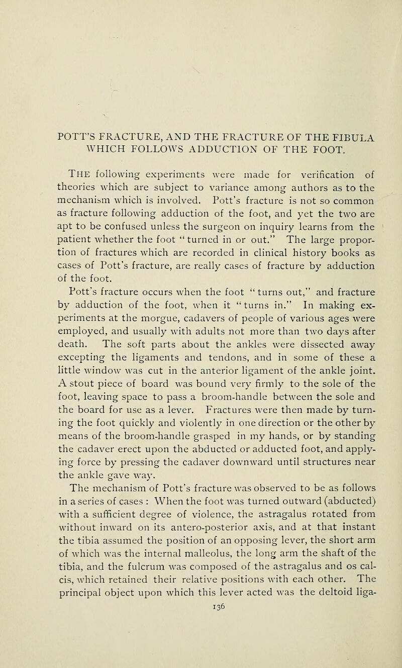 POTT'S FRACTURE, AND THE FRACTURE OF THE FIBULA WHICH FOLLOWS ADDUCTION OF THE FOOT. The following experiments were made for verification of theories \vhich are subject to variance among authors as to the mechanism which is involved. Pott's fracture is not so common as fracture following adduction of the foot, and yet the two are apt to be confused unless the surgeon on inquiry learns from the patient whether the foot  turned in or out. The large propor- tion of fractures which are recorded in clinical history books as cases of Pott's fracture, are really cases of fracture by adduction of the foot. Pott's fracture occurs when the foot  turns out, and fracture by adduction of the foot, when it turns in. In making ex- periments at the morgue, cadavers of people of various ages were employed, and usually with adults not more than two days after death. The soft parts about the ankles Avere dissected away excepting the ligaments and tendons, and in some of these a little window was cut in the anterior ligament of the ankle joint. A stout piece of board was bound very firmly to the sole of the foot, leaving space to pass a broom-handle between the sole and the board for use as a lever. Fractures were then made by turn- ing the foot quickly and violently in one direction or the other by means of the broom-handle grasped in my hands, or by standing the cadaver erect upon the abducted or adducted foot, and apply- ing force by pressing the cadaver downward until structures near the ankle gave way. The mechanism of Pott's fracture was observed to be as follows in a series of cases : When the foot was turned outward (abducted) with a suf^cient degree of violence, the astragalus rotated from without inward on its antero-posterior axis, and at that instant the tibia assumed the position of an opposing lever, the short arm of which was the internal malleolus, the long arm the shaft of the tibia, and the fulcrum was composed of the astragalus and os cal- cis, which retained their relative positions with each other. The principal object upon which this lever acted was the deltoid liga-