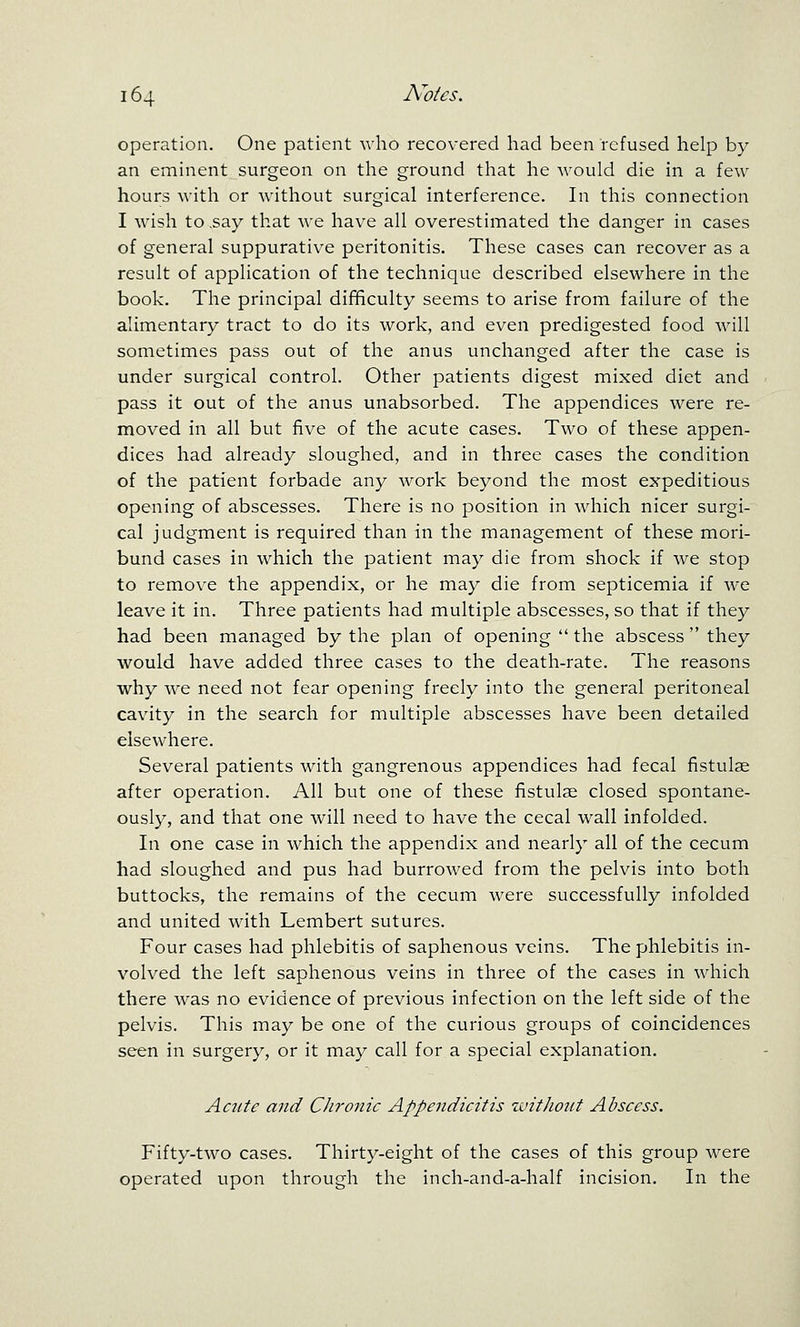 operation. One patient who recovered had been refused help by an eminent surgeon on the ground that he Avould die in a few- hours with or without surgical interference. In this connection I wish to .say that we have all overestimated the danger in cases of general suppurative peritonitis. These cases can recover as a result of application of the technique described elsewhere in the book. The principal difficulty seems to arise from failure of the alimentary tract to do its work, and even predigested food will sometimes pass out of the anus unchanged after the case is under surgical control. Other patients digest mixed diet and pass it out of the anus unabsorbed. The appendices were re- moved in all but five of the acute cases. Two of these appen- dices had already sloughed, and in three cases the condition of the patient forbade any Avork beyond the most expeditious opening of abscesses. There is no position in which nicer surgi- cal judgment is required than in the management of these mori- bund cases in which the patient may die from shock if we stop to remove the appendix, or he may die from septicemia if we leave it in. Three patients had multiple abscesses, so that if they had been managed by the plan of opening  the abscess  they would have added three cases to the death-rate. The reasons why we need not fear opening freely into the general peritoneal cavity in the search for multiple abscesses have been detailed elsewhere. Several patients with gangrenous appendices had fecal fistulae after operation. All but one of these fistulse closed spontane- ously, and that one will need to have the cecal wall infolded. In one case in which the appendix and nearly all of the cecum had sloughed and pus had burrowed from the pelvis into both buttocks, the remains of the cecum were successfully infolded and united with Lembert sutures. Four cases had phlebitis of saphenous veins. The phlebitis in- volved the left saphenous veins in three of the cases in which there was no evidence of previous infection on the left side of the pelvis. This may be one of the curious groups of coincidences seen in surgery, or it may call for a special explanation. Acute and Chroizic Appendicitis ivitJwiit Abscess. Fifty-two cases. Thirty-eight of the cases of this group were operated upon through the inch-and-a-half incision. In the