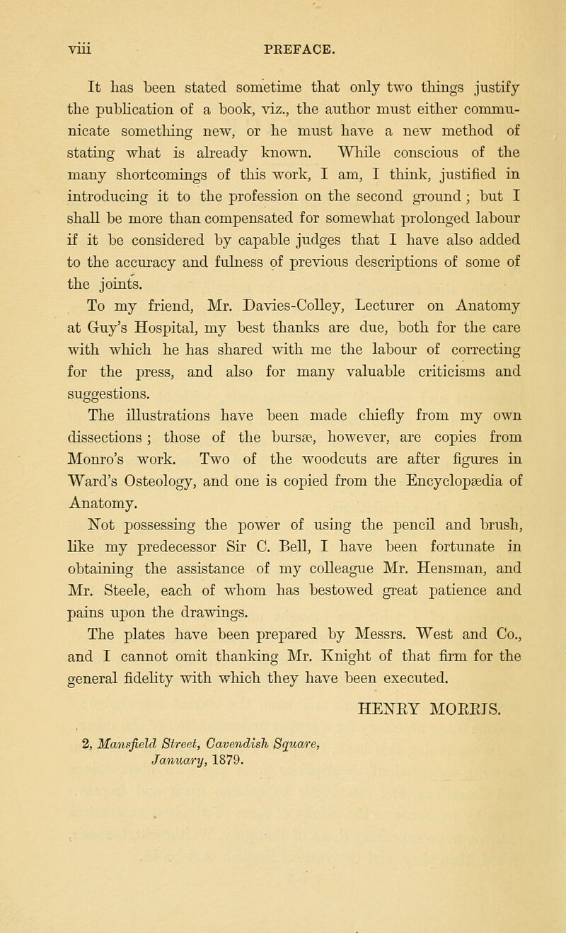 VIU PKEFACE. It lias been stated sometime that only two things justify the puhHcation of a book, viz., the author must either commu- nicate something new, or he must have a new method of stating what is already known. Wliile conscious of the many shortcomings of this work, I am, I think, justified in introducing it to the profession on the second ground; but I shall be more than compensated for somewhat prolonged labour if it be considered by capable judges that I have also added to the accuracy and fulness of previous descriptions of some of the joints. To my friend, Mr. Davies-Colley, Lecturer on Anatomy at Guy's Hospital, my best thanks are due, both for the care with which he has shared with me the labour of correcting for the press, and also for many valuable criticisms and suggestions. The illustrations have been made chiefly from my own dissections ; those of the bursse., however, are copies from Monro's work. Two of the woodcuts are after figures in Ward's Osteology, and one is copied from the Encyclopsedia of Anatomy. Not possessing the power of using the pencil and brush, like my predecessor Sir C. Bell, I have been fortunate in obtaining the assistance of my colleague Mr. Hensman, and Mr. Steele, each of whom has bestowed great patience and pains upon the drawings. The plates have been prepared by Messrs. West and Co., and I cannot omit thanking Mr. Knight of that firm for the general fidehty with which they have been executed. HENEY MOEPJS. 2, Mansfield Street, Cavendish Square, January, 1879.