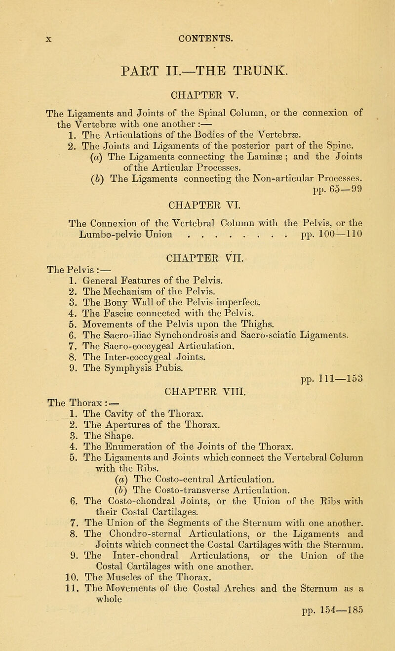 PAET II.—THE TEUNK. CHAPTER V. The Ligaments and Joints of the Spinal Column, or the connexion of the Vertebrae with one another :— 1. The Articulations of the Bodies of the Vertebrse. 2. The Joints and Ligaments of the posterior part of the Spine. (a) The Ligaments connecting the Larainse; and the Joints of the Articular Processes. (b) The Ligaments connecting the Non-articular Processes. pp. 65—99 CHAPTER VI. The Connexion of the Vertebral Column with the Pelvis, or the Lumbo-pelvic Union pp. 100—110 CHAPTER VH. The Pelvis :— 1. General Features of the Pelvis. 2. The Mechanism of the Pelvis. 3. The Bony Wall of the Pelvis imperfect. 4. The Fasciae connected with the Pelvis. 5. Movements of the Pelvis upon the Thighs. 6. The Sacro-iliac Synchondrosis and Sacro-sciatic Ligaments. 7. The Sacro-coccygeal Articulation. 8. The Inter-coccygeal Joints. 9. The Symphysis Pubis. pp. 111—153 CHAPTER VIII. The Thorax:^ 1. The Cavity of the Thorax. 2. The Apertures of the Thorax. 3. The Shape. 4. The Enumeration of the Joints of the Thorax. 5. The Ligaments and Joints which connect the Vertebral Column with the Ribs. (a) The Costo-central Articulation. (b) The Costo-transverse Articulation. 6. The Costo-chondral Joints, or the Union of the Ribs with their Costal Cartilages. 7. The Union of the Segments of the Sternum with one another. 8. The Chondro-sternal Articnlations, or the Ligaments and Joints which connect the Costal Cartilages with the Sternum. 9. The Inter-chondral Articulations, or the Union of the Costal Cartilages with one another. 10. The Muscles of the Thorax. 11. The Movements of the Costal Arches and the Sternum as a whole pp. 154—185