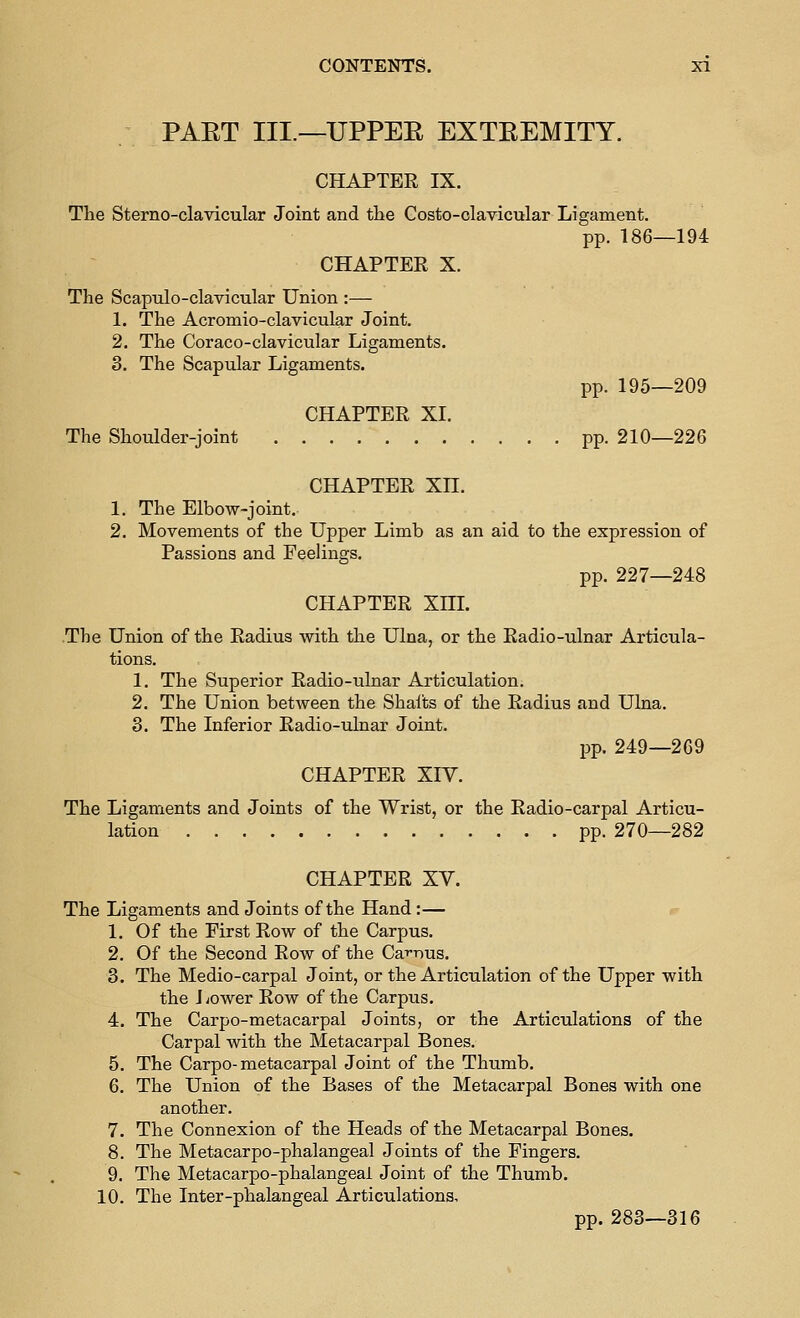 PAET III.—UPPEE EXTEEMITY. CHAPTER IX. The Sterno-clavicular Joint and the Costo-clavicular Ligament. pp. 186—194 CHAPTER X. The Scaptilo-clavicular Union :— 1. The Acromio-clavicular Joint. 2. The Coraco-clavicular Ligaments. 3. The Scapular Ligaments. pp. 195—209 CHAPTER XI, The Shoulder-joint pp. 210—226 CHAPTER XH. 1. The Elbow-joint. 2. Movements of the Upper Limb as an aid to the expression of Passions and Feelings. pp. 227—248 CHAPTER Xm. The Union of the Radius with the Ulna, or the Radio-ulnar Articula- tions. 1. The Superior Radio-ulnar Articulation. 2. The Union between the Shalts of the Radius and Ulna. 3. The Inferior Radio-ulnar Joint. pp. 249—269 CHAPTER XIV. The Ligaments and Joints of the Wrist, or the Radio-carpal Articu- lation pp. 270—282 CHAPTER XV. The Ligaments and Joints of the Hand :— 1. Of the First Row of the Carpus. 2. Of the Second Row of the Ca-^nus. 3. The Medio-carpal Joint, or the Articulation of the Upper with the Jvower Row of the Carpus. 4. The Carpo-metacarpal Joints, or the Articulations of the Carpal with the Metacarpal Bones. 5. The Carpo-metacarpal Joint of the Thumb. 6. The Union of the Bases of the Metacarpal Bones with one another. 7. The Connexion of the Heads of the Metacarpal Bones. 8. The Metacarpo-phalangeal Joints of the Fingers. 9. The Metacarpo-phalangeal Joint of the Thumb. 10. The Inter-phalangeal Articulations, pp. 283—316