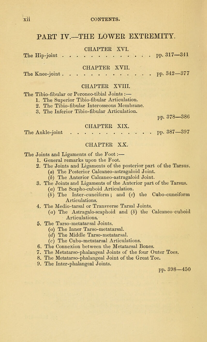 PAET IV.—THE LOWER EXTREMITY. CHAPTER XVI. The Hip-joint . . pp. 317—341 CHAPTER XYII. The Knee-joint pp. 342—377 CHAPTER XVIII. The Tibio-fibular or Peroneo-tibial Joints :— 1. The Superior Tibio-fibular Articulation. 2. The Tibio-fibular Interosseous Membrane. 3. The Inferior Tibio-fibular Articulation. pp. 378—386 CHAPTER XIX. The Ankle-joint pp. 387—397 CHAPTER XX. The Joints and Ligaments of the Foot:— 1. General remarks upon the Foot. 2. The Joints and Ligaments of the posterior part of the Tarsus. («) The Posterior Calcaneo-astragaloid Joint. (b) The Anterior Calcaneo-astragaloid Joint. 3. The Joints and Ligaments of the Anterior part of the Tarsus. (a) The Scapho-cuboid Articulation. (b) The Inter-cuneiform; and (c) the Cubo-cuneiform Articulations. 4. The Medio-tarsal or Transverse Tarsal Joints. (a) The Astragalo-scaphoid and (b) the Calcaneo-cuboid Articulations. 5. The Tarso-metatarsal Joints. (a) The Inner Tarso-metatarsal. {d) The Middle Tarso-metatarsal. (c) The Cubo-metatarsal Articulations. 6. The Connexion between the Metatarsal Bones. 7. The Metatarso-phalangeal Joints of the four Outer Toes. 8. The Metatarso-phalangeal Joint of the Great Toe. 9. The Inter-phalangeal Joints. pp. 398—450