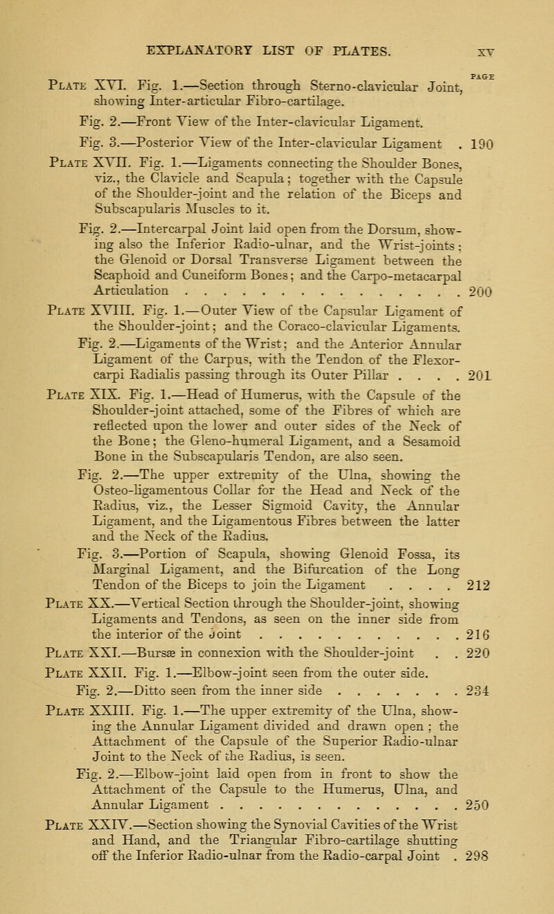 PAGE Plate XYI. Fig. 1.—Section through Sterno-clavicular Joint, showing Inter-articular Fibro-cartilage. Fig. 2.—Front Yiew of the Inter-clavicular Ligament. Fig. 3.—Posterior Yiew of the Inter-clavicular Ligament . 190 Plate XYII. Fig. 1.—Ligaments connecting the Shoulder Bones, viz., the Cla\T.cle and Scapula; together with the Capsule of the Shoulder-joint and the relation of the Biceps and Subscapularis Muscles to it. Fig. 2.—Intercarpal Joint laid open from the Dorsum, show- ing also the Inferior Eadio-ulnar, and the Wrist-joints ; the Glenoid or Dorsal Transverse Ligament between the Scaphoid and Cuneiform Bones; and the Carpo-metacarpal Articulation 200 Plate XYIII. Fig. 1.—Outer Yiew of the Capsular Ligament of the Shoulder-joint; and the Coraco-clavicular Ligaments. Fig. 2.—Ligaments of the Wrist; and the Anterior Annular Ligament of the Carpus, with the Tendon of the Flexor- carpi EadiaKs passing through its Outer Pillar .... 201 Plate XIX. Fig. 1.—Head of Humerus, with the Capsnle of the Shoulder-joint attached, some of the Fibres of which are reflected upon the lower and outer sides of the Neck of the Bone; the Gleno-humeral Ligament, and a Sesamoid Bone in the Subscapularis Tendon, are also seen. Fig. 2.—The upper extremity of the Ulna, showing the Osteo-hgamentous Collar for the Head and Neck of the Eadius, viz., the Lesser Sigmoid Cavity, the Annular Ligament, and the Ligamentous Fibres between the latter and the Neck of the Eadius. Fig. 3.—Portion of Scapula, showing Glenoid Fossa, its Marginal Ligament, and the Bifurcation of the Long Tendon of the Biceps to join the Ligament .... 212 Plate XX.—Yertical Section through the Shoulder-joint, showing Ligaments and Tendons, as seen on the inner side from the interior of the Joint 216 Plate XXI.—Bursas in connexion with the Shoulder-joint . . 220 Plate XXII. Fig. 1.—Elbow-joint seen from the outer side. Fig. 2.—Ditto seen from the inner side 234 Plate XXIII. Fig. 1.—The upper extremity of the Ulna, show- ing the Annular Ligament divided and drawn open ; the Attachment of the Capsule of the Superior Eadio-ulnar Joint to the Neck of the Eadius, is seen. Fig. 2.—Elbow-joint laid open from in front to show the Attachment of the Capsule to the Humerus, Ulna, and Annular Ligament 2.50 Plate XXIY.—Section showing the Synovial Cavities of the Wrist and Hand, and the Triangular Fibro-cartilage shutting off the Inferior Eadio-ulnar from the Eadio-carpal Joint . 298