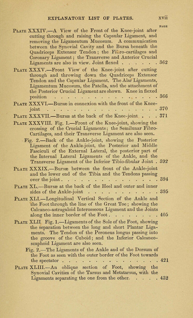 PAGE Plate XXXIV.—A View of tlie Front of the Knee-joint after cutting through and raising the Capsular Ligament, and removing the Ligamentum Mucosum. A communication between the Synovial Cavity and the Bursa beneath the Quadriceps Extensor Tendon; the FiLro-cartilages and Coronary Ligament; the Transverse and Anterior Crucial Ligaments are also in view. Joint flexed 362 Plate XXXV.—Front View of the Knee-joint after cutting through and throwing down the Quadriceps Extensor Tendon and the Capsular Ligament. The Alar Ligaments, Ligamentum Mucosum, the Patella, and the attachment of the Posterior Crucial Ligament are shown. Knee in flexed position 366 Plate XXXVL—Bursae in connexion with the front of the Knee- joint 370 Plate XXXVII.—Burs« at the back of the Knee-joint . . . 371 Plate XXXVIII. Fig. 1.—Front of the Knee-joint, showing the crossing of the Crucial Ligaments; the Semilunar Fibro- Cartilages, and their Transverse Ligament are also seen. Fig. 2.—Back of the Ankle-joint, showing the Posterior Ligament of the Ankle-joint, the Posterior and Middle Fasciculi of the External Lateral, the posterior part of the Internal Lateral Ligaments of the Ankle, and the Transverse Ligament of the Inferior Tibio-fibular Joint . 392 Plate XXXIX.—Bursse between the front of the Ankle-joint and the lower end of the Tibia and the Tendons passing over the joint 394 Plate XL.—Bursas at the back of the Heel and outer and inner sides of the Ankle-joint 395 Plate XLI.—Longitudinal Vertical Section of the Ankle and the Foot through the line of the Great Toe; showing the Calcaneo-astragaloid Interosseous Ligament and the Joints along the inner border of the Foot 405 Plate XLII Fig, 1.—Ligaments of the Sole of the Foot, showing the separation between the long and short Plantar Liga- ments. The Tendon of the Peroneus longus passing into the groove of the Cuboid; and the Inferior Calcaneo- scaphoid Ligament are also seen. Fig. 2.—The Ligaments of the Ankle and of the Dorsum of the Foot as seen with the outer border of the Foot towards the spectator 421 Plate XLIII.—An oblique section of Foot, showing the Synovial Cavities of the Tarsus and Metatarsus,, with the Ligaments separating the one from the other 432