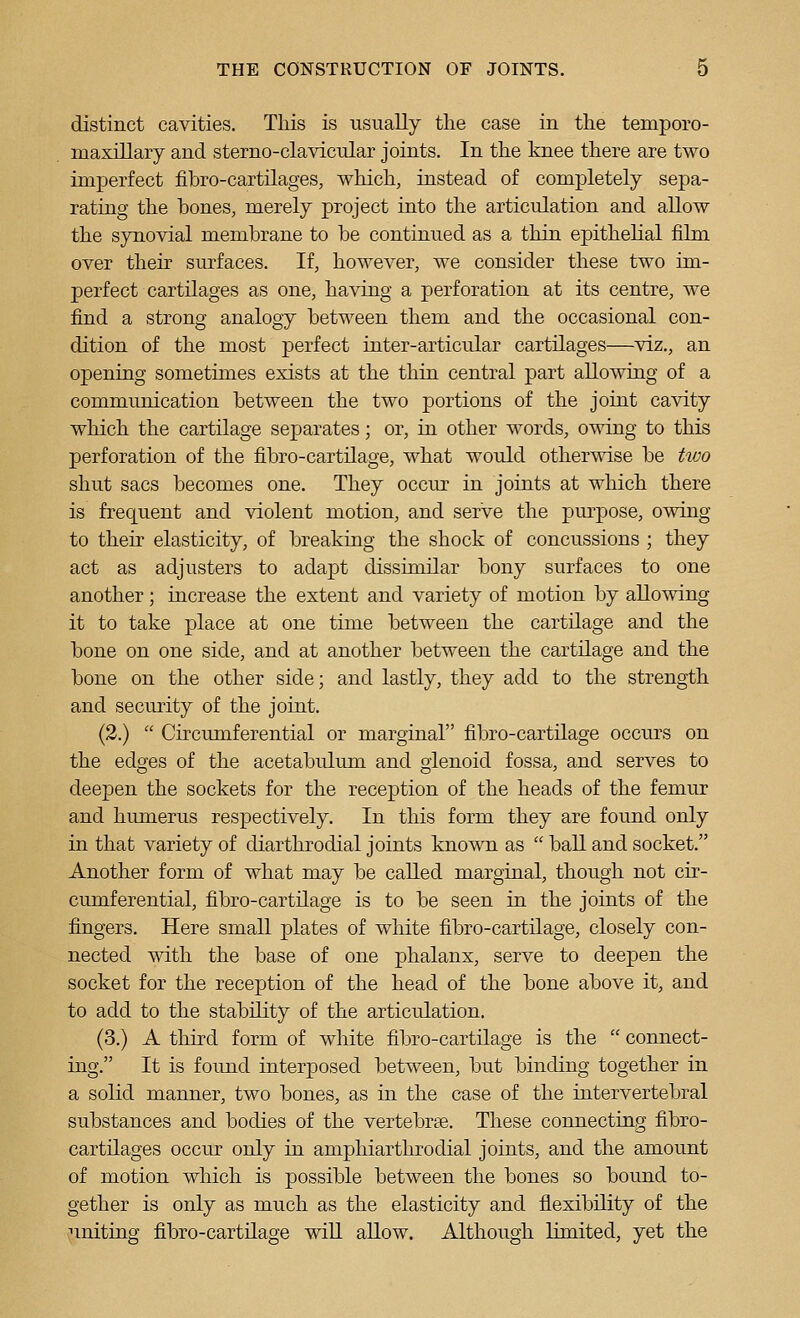 distinct cavities. This is usually the case in the teniporo- maxillary and sterno-clavicular joints. In the knee there are two imperfect fibro-cartilages, which, instead of completely sepa- rating the bones, merely project into the articulation and allow the synovial membrane to be continued as a thin epithelial film over their surfaces. If, however, we consider these two im- perfect cartilages as one, having a perforation at its centre, we find a strong analogy between them and the occasional con- dition of the most perfect inter-articular cartilages—viz., an opening sometimes exists at the thin central part allowing of a communication between the two portions of the joint cavity which the cartilage separates; or, in other words, owing to this perforation of the fibro-cartilage, what would otherwise be two shut sacs becomes one. They occur in joints at which there is frequent and violent motion, and serve the pm^pose, owing to their elasticity, of breaking the shock of concussions ; they act as adjusters to adapt dissimilar bony surfaces to one another; increase the extent and variety of motion by allowing it to take place at one time between the cartilage and the bone on one side, and at another between the cartilage and the bone on the other side; and lastly, they add to the strength and security of the joint. (2.)  Circumferential or marginal fibro-cartilage occurs on the edges of the acetabulum and glenoid fossa, and serves to deepen the sockets for the reception of the heads of the femur and humerus respectively. In this form they are found only in that variety of diarthrodial joints known as  ball and socket. Another form of what may be called marginal, though not cir- cumferential, fibro-cartilage is to be seen in the joints of the fingers. Here small plates of white fibro-cartilage, closely con- nected with the base of one phalanx, serve to deepen the socket for the reception of the head of the bone above it, and to add to the stability of the articulation. (3.) A third form of white fibro-cartilage is the  connect- ing. It is found interposed between, but binding together in a solid manner, two bones, as in the case of the intervertebral substances and bodies of the vertebrse. These connecting fibro- cartilages occur only in amphiarthrodial joints, and the amount of motion which is possible between the bones so bound to- gether is only as much as the elasticity and flexibility of the ;inituig fibro-cartilage will allow. Although limited, yet the