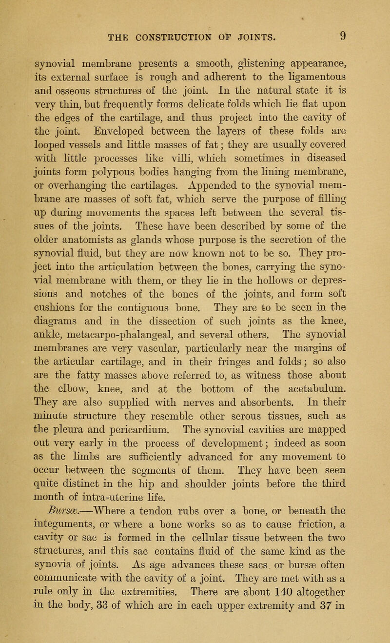 synovial membrane presents a smootli, glistening appearance, its external surface is rough and adherent to the ligamentous and osseous structures of the joint. In the natural state it is very thin, but frequently forms delicate folds which lie fiat upon the edges of the cartilage, and thus project into the cavity of the joint. Enveloped between the layers of these folds are looped vessels and little masses of fat; they are usually covered with little processes like villi, which sometimes in diseased joints form polypous bodies hanging from the lining membrane, or overhanging the cartilages. Appended to the synovial mem- brane are masses of soft fat, which serve the purpose of filling up during movements the spaces left between the several tis- sues of the joints. These have been described by some of the older anatomists as glands whose pm-pose is the secretion of the synovial fluid, but they are now known not to be so. They pro- ject into the articulation between the bones, carrying the syno- vial membrane with them, or they lie in the hollows or depres- sions and notches of the bones of the joints, and form soft cushions for the contigTious bone. They are to be seen in the diagTams and in the dissection of such joints as the knee, ankle, metacarpo-phalangeal, and several others. The synovial membranes are very vascular, particularly near the margins of the articular cartilage, and in their fringes and folds; so also are the fatty masses above referred to, as witness those about the elbow, knee, and at the bottom of the acetabulum. They are also supphed with nerves and absorbents. In their minute structure they resemble other serous tissues, such as the pleura and pericardium. The synovial cavities are mapped out very early in the process of development; indeed as soon as the limbs are sufficiently advanced for any movement to occur between the segments of them. They have been seen quite distinct in the hip and shoulder joints before the third month of intra-uterine life. Bursce.—Where a tendon rubs over a bone, or beneath the integTiments, or where a bone works so as to cause friction, a cavity or sac is formed iu the cellular tissue between the two structures, and this sac contains fluid of the same kind as the synovia of joints. As age advances these sacs or bursse often communicate with the cavity of a joint. They are met with as a rule only in the extremities. There are about 140 altogether in the body, 33 of which are in each upper extremity and 37 in