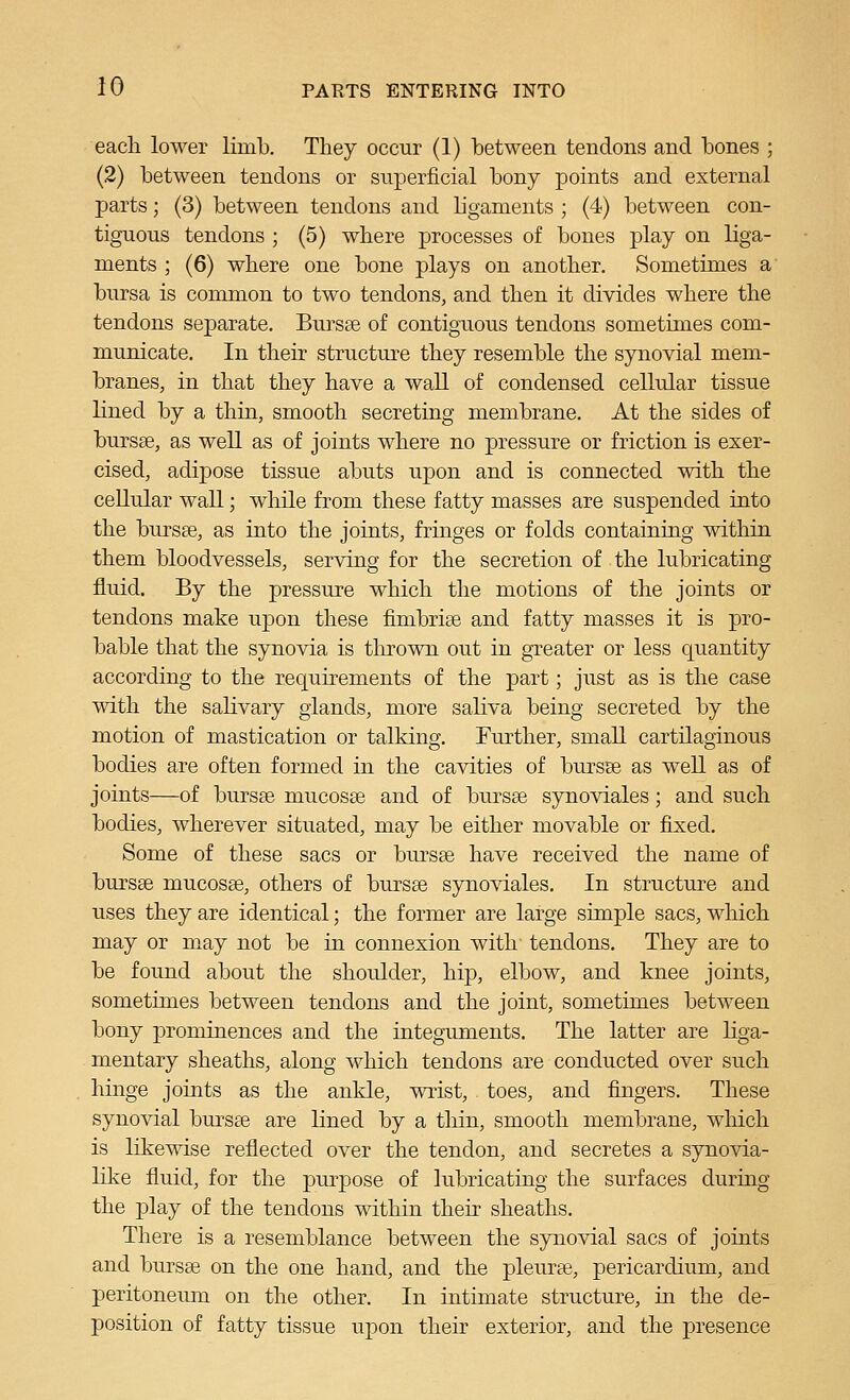 each lower limb. They occur (1) between tendons and bones ; (2) between tendons or superficial bony points and external parts; (3) between tendons and ligaments ; (4) between con- tiguous tendons ; (5) where processes of bones play on liga- ments ; (6) where one bone plays on another. Sometimes a bursa is common to two tendons, and then it divides where the tendons separate. Bursse of contiguous tendons sometimes com- municate. In their structure they resemble the synovial mem- branes, in that they have a wall of condensed cellular tissue lined by a thin, smooth secreting membrane. At the sides of bursse, as well as of joints where no pressure or friction is exer- cised, adipose tissue abuts upon and is cormected with the cellular wall; while from these fatty masses are suspended into the buTsae, as into the joints, fringes or folds containing within them bloodvessels, serving for the secretion of the lubricating fluid. By the pressure which the motions of the joints or tendons make upon these fimbrise and fatty masses it is pro- bable that the synovia is thrown out in greater or less quantity according to the requirements of the part; just as is the case with the salivary glands, more saliva being secreted by the motion of mastication or talking. Further, small cartilaginous bodies are often formed in the cavities of bursse as well as of joints—of burste mucosae and of bursse synoviales; and such bodies, wherever situated, may be either movable or fixed. Some of these sacs or bursse have received the name of bursse mucosse, others of bursse synoviales. In structure and uses they are identical; the former are large simple sacs, which may or may not be in connexion with tendons. They are to be found about the shoulder, hip, elbow, and knee joints, sometimes between tendons and the joint, sometimes between bony prominences and the integuments. The latter are hga- mentary sheaths, along which tendons are conducted over such hinge joints as the ankle, Avrist, toes, and fingers. These synovial bm^sse are lined by a thin, smooth membrane, which is likewise reflected over the tendon, and secretes a synovia- like fluid, for the piu'pose of lubricating the surfaces during the play of the tendons within their sheaths. There is a resemblance between the synovial sacs of joints and bursse on the one hand, and the pleurfe, pericardium, and peritoneum on the other. In intimate structure, in the de- position of fatty tissue upon their exterior, and the presence