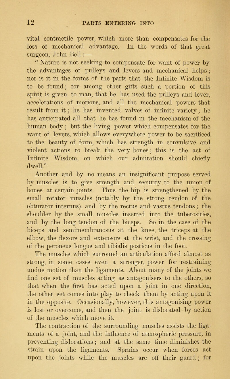 vital contractile power, which more than compensates for the loss of mechanical advantage. In the words of that great sm-geon, John Bell:—  Nature is not seeking to compensate for want of power by the advantages of pulleys and levers and mechanical helps; nor is it in the forms of the parts that the Infinite Wisdom is to be found; for among other gifts such a portion of this spirit is given to man, that he has used the pulleys and lever, accelerations of motions, and all the mechanical powers that result from it; he has invented valves of infinite variety; he has anticipated all that he has found in the mechanism of the human body; but the living power which compensates for the want of levers, which allows everywhere power to be sacrificed to the beauty of form, which has strength in convidsive and violent actions to break the very bones; this is the act of Infinite Wisdom, on which our admiration should chiefly dweU. Another and by no means an insignificant purpose served by muscles is to give strength and security to the union of bones at certain joints. Thus the hip is strengthened by the small rotator muscles (notably by the strong tendon of the obturator internus), and by the rectus and vastus tendons; the shoulder by the small muscles inserted into the tuberosities, and by the long tendon of the biceps. So in the case of the biceps and semimembranosus at the knee, the triceps at the elbow, the flexors and extensors at the wrist, and the crossing of the peroneus longus and tibialis posticus in the foot. The muscles which surround an articulation afford almost as strong, in some cases even a stronger, power for restraining undue motion than the ligaments. About many of the joints we find one set of muscles acting as antaoonisers to the others, so that when the first has acted upon a joint in one direction, the other set comes into play to check them by acting upon it in the opposite. Occasionally, however, tliis antagonising power is lost or overcome, and then the joint is dislocated by action of the muscles which move it. The contraction of the surrounding muscles assists the liga- ments of a joint, and the influence of atmospheric pressure, in preventing dislocations; and at the same time diminishes the strain upon the ligaments. Sprains occur when forces act upon the joints while the muscles are off their guard; for