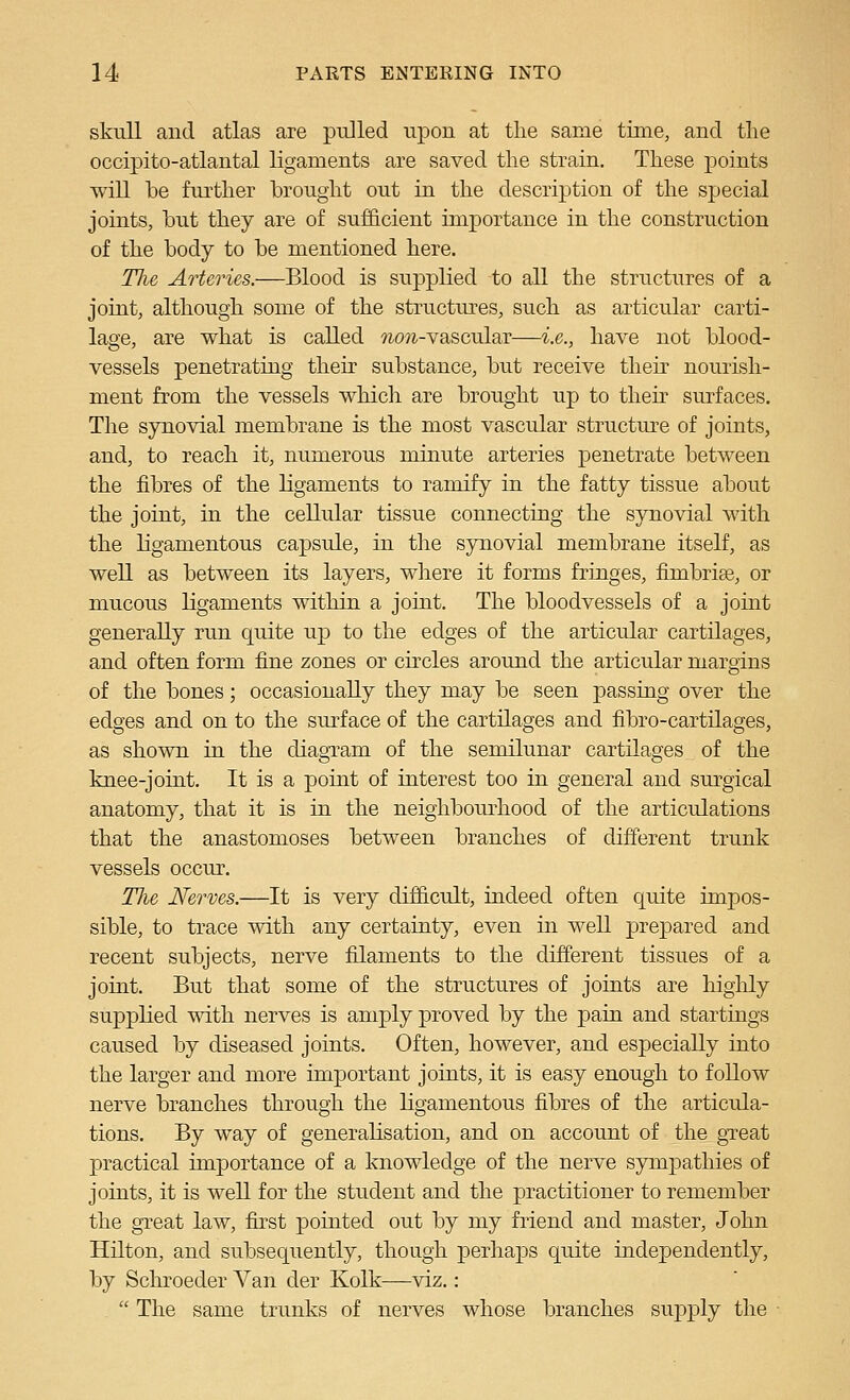 skull and atlas are pulled upon at the same time, and tlie occipito-atlantal ligaments are saved the strain. These points will be further brought out in the description of the sjjecial joints, but they are of sufficient importance in the construction of the body to be mentioned here. The Arteries.—Blood is supplied to all the structures of a joint, although some of the structures, such as articular carti- lage, are what is called ?io5*-vascular—i.e., have not blood- vessels penetrating their substance, but receive their nourish- ment from the vessels which are brought up to their surfaces. The synovial membrane is the most vascular structure of joints, and, to reach it, numerous minute arteries penetrate between the fibres of the ligaments to ramify in the fatty tissue about the joint, in the cellular tissue connecting the synovial with the ligamentous capsule, in the synovial membrane itself, as well as between its layers, where it forms fringes, fimbriae, or mucous ligaments within a joint. The bloodvessels of a joint generally run quite up to the edges of the articular cartilages, and often form fine zones or circles around the articular margins of the bones; occasionally they may be seen passing over the edges and on to the surface of the cartilages and fibro-cartilages, as shown in the diagTam of the semilunar cartilages of the knee-joint. It is a point of interest too in general and surgical anatomy, that it is in the neighbourhood of the articulations that the anastomoses between branches of different trunk vessels occur. The Nerves.—It is very difficult, indeed often quite impos- sible, to trace with any certainty, even in weU prepared and recent subjects, nerve filaments to the different tissues of a joint. But that some of the structures of joints are higlily supplied with nerves is amply proved by the pain and startings caused by diseased joints. Often, however, and especially into the larger and more important joints, it is easy enough to follow nerve branches through the ligamentous fibres of the articula- tions. By way of generalisation, and on account of the_ gTeat practical unportance of a knowledge of the nerve sympathies of joints, it is well for the student and the practitioner to remember the great law, fu'st pointed out by my friend and master, John Hilton, and subsequently, though perhaps quite independently, by Schroeder Van der Kolk—viz.:  The same trunks of nerves whose branches supply the