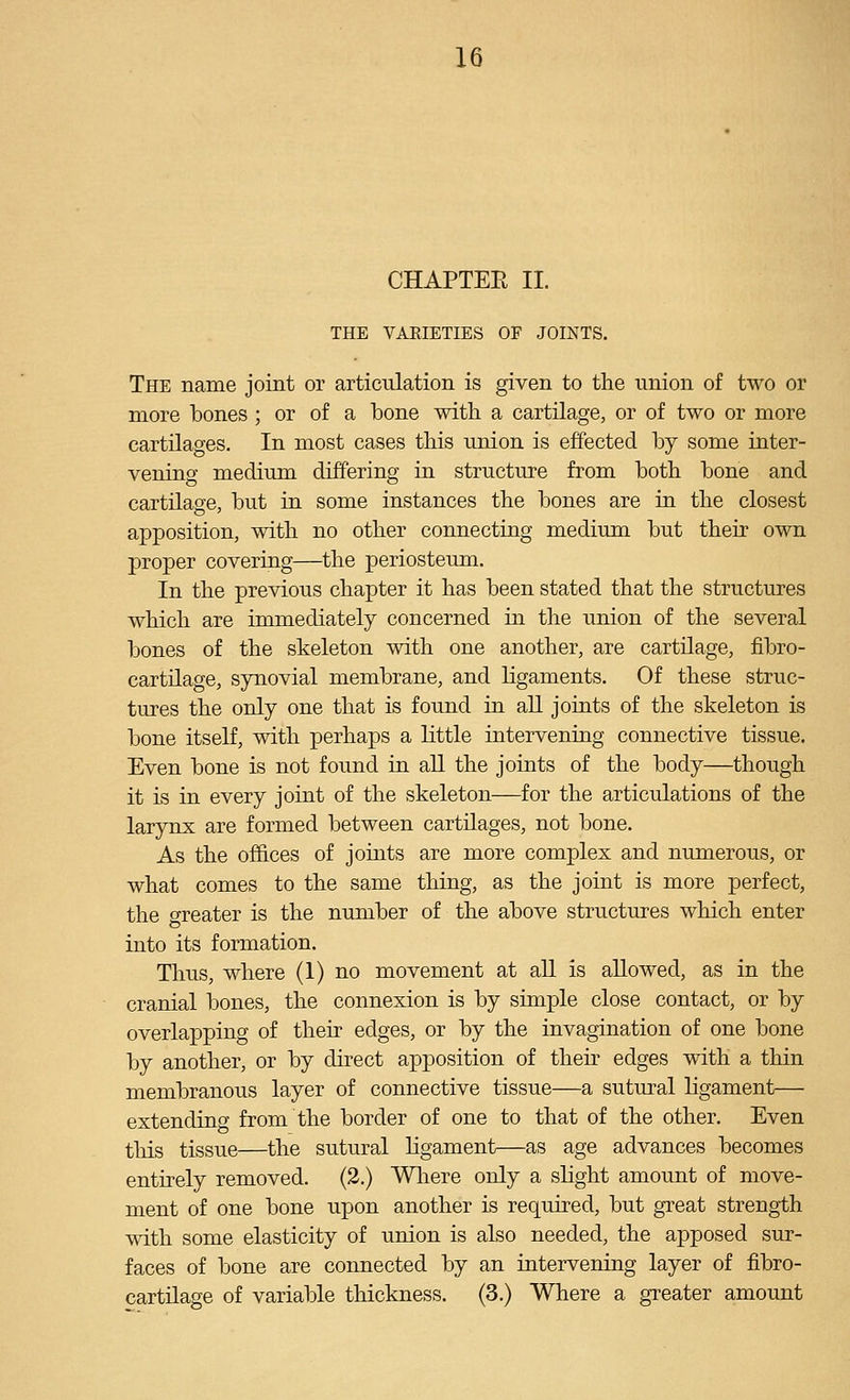 CHAPTER II. THE VAEIETIES OF JOINTS. The name joint or articulation is given to the union of two or more bones ; or of a bone with a cartilage, or of two or more cartilages. In most cases this union is effected by some inter- vening medium differing in structure from both bone and cartilage, but in some instances the bones are in the closest apposition, with no other connecting medium but their own proper covering—the periosteum. In the previous chapter it has been stated that the structures which are immediately concerned in the union of the several bones of the skeleton with one another, are cartilage, fibro- cartilage, synovial membrane, and ligaments. Of these struc- tures the only one that is found in all joints of the skeleton is bone itself, with perhaps a little iaterveniag connective tissue. Even bone is not found iu all the joints of the body—though it is in every joint of the skeleton—for the articulations of the larynx are formed between cartilages, not bone. As the offices of joints are more complex and numerous, or what comes to the same thing, as the joint is more perfect, the o-reater is the number of the above structures which enter into its formation. Thus, where (1) no movement at all is allowed, as in the cranial bones, the connexion is by simple close contact, or by overlapping of their edges, or by the invagination of one bone by another, or by direct apposition of their edges with a thin membranous layer of connective tissue—a sutural ligament— extending from the border of one to that of the other. Even this tissue—the sutural ligament—as age advances becomes entirely removed. (2.) Where only a slight amount of move- ment of one bone upon another is required, but great strength with some elasticity of union is also needed, the apposed sur- faces of bone are connected by an intervening layer of fibro- cartHage of variable thickness. (3.) Where a greater amount