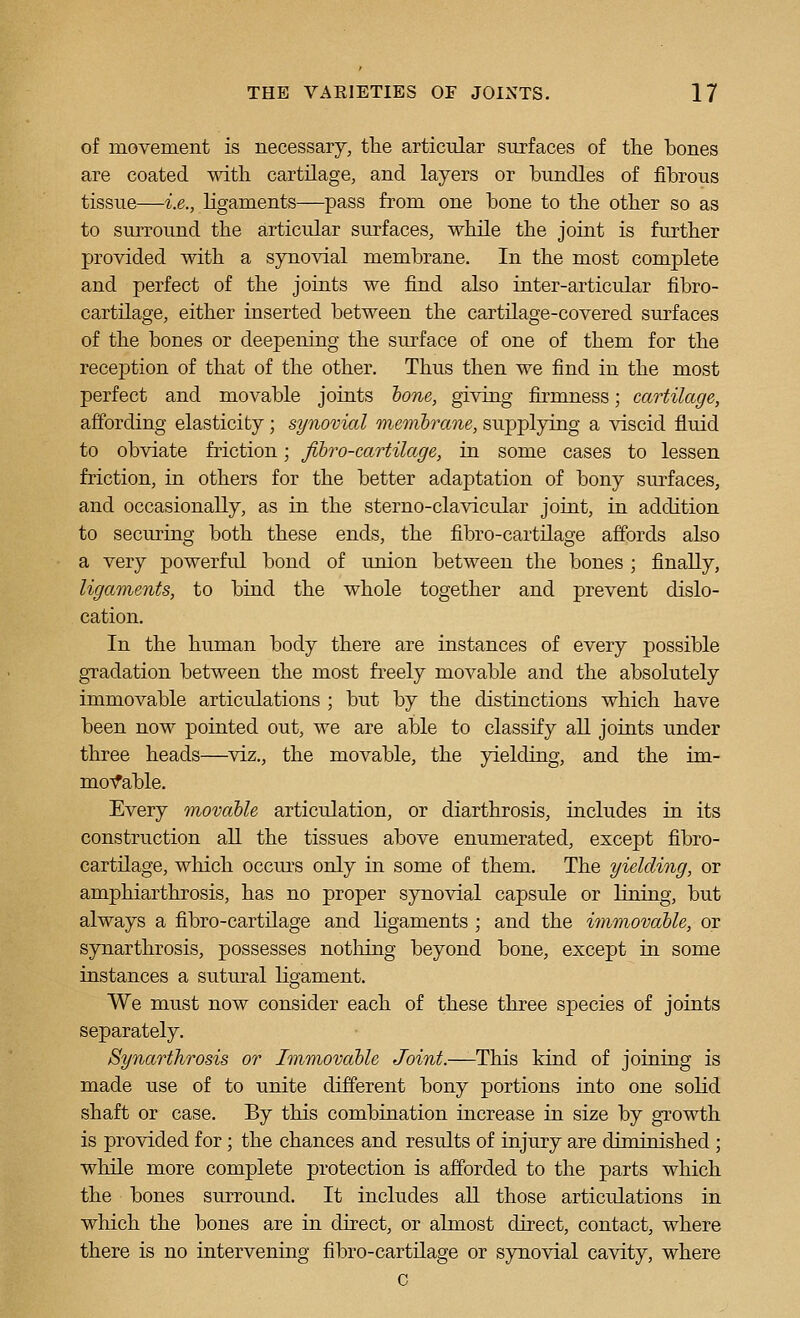 of movement is necessary, the articular surfaces of the bones are coated with cartilage, and layers or bundles of fibrous tissue—I.e., ligaments—pass from one bone to the other so as to surround the articular surfaces, while the joint is further provided with a synovial membrane. In the most complete and perfect of the joints we find also inter-articular fibro- cartilage, either inserted between the cartilage-covered surfaces of the bones or deepening the surface of one of them for the reception of that of the other. Thus then we find in the most perfect and movable joints hone, giving firmness; cartilage, affording elasticity; synovial membrane, supplying a viscid fluid to obviate friction; Jlbro-cartilage, in some cases to lessen friction, in others for the better adaptation of bony surfaces, and occasionally, as in the sterno-clavicular joint, in addition to securing both these ends, the fibro-cartilage affords also a very powerful bond of uuion between the bones ; finally, ligaments, to bind the whole together and prevent dislo- cation. In the human body there are instances of every possible gradation between the most freely movable and the absolutely immovable articulations ; but by the distinctions which have been now pointed out, we are able to classify all joints under three heads—^viz., the movable, the yielding, and the im- moTfable, Every movable articulation, or diarthrosis, includes in its construction all the tissues above enumerated, except fibro- cartilage, wliich occm's only in some of them. The yielding, or amphiarthrosis, has no proper synovial capsule or lining, but always a fibro-cartilage and ligaments ; and the immovable, or synarthrosis, possesses nothing beyond bone, except in some instances a sutural ligament. We must now consider each of these three species of joints separately. Synarthrosis or Immovable Joint.—This kind of joining is made use of to unite different bony portions into one solid shaft or case. By this combination increase in size by growth is provided for; the chances and results of injury are diminished ; while more complete protection is afforded to the parts which the bones surround. It includes all those articulations in which the bones are in direct, or almost direct, contact, where there is no intervening fibro-cartilage or synovial cavity, where c