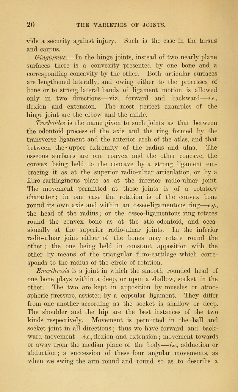vide a security against injury. Such is the case in the tarsus and carpus. Ginglymus.—In the hinge joints, instead of two nearly plane surfaces there is a convexity presented by one bone and a corresponding concavity by the other. Both articular siu-faces are lengthened laterally, and owing either to the processes of bone or to strong lateral bands of ligament motion is allowed only in two directions—viz., forward and backward—i.e., flexion and extension. The most perfect examples of the hinge joint are the elbow and the ankle. Trochoides is the name given to such joints as that between the odontoid process of the axis and the ring formed by the transverse ligament and the anterior arch of the atlas, and that between the-upper extremity of the radius and ulna. The osseous surfaces are one convex and the other concave, the convex being held to the concave by a strong ligament em- bracing it as at the superior radio-ulnar articulation, or by a fibro-cartilaginous plate as at the inferior radio-ulnar joint. The movement permitted at these joints is of a rotatory character; in one case the rotation is of the convex bone round its own axis and within an osseo-ligamentous ring—e.g., the head of the radius; or the osseo-ligamentous ring rotates round the convex bone as at the atlo-odontoid, and occa- sionally at the superior radio-ulnar joints. In the inferior radio-ulnar joint either of the bones may rotate round the other; the one being held in constant apposition with the other by means of the triangular fibro-cartilage which corre- sponds to the radius of the circle of rotation. Enarthrosis is a joint in which the smooth rounded head of one bone plays within a deep, or upon a shallow, socket in the other. The two are kept in apposition by muscles or atmo- spheric pressure, assisted by a capsular ligament. They differ from one another according as the socket is shallow or deep. The shoulder and the hip are the best instances of the two kinds respectively. Movement is permitted in the ball and socket joint in all directions; thus we have forward and back- ward movement—i.e., flexion and extension ; movement towards or away from the median plane of the body—i.e., adduction or abduction; a succession of these four angular movements, as when we swing the arm round and round so as to describe a
