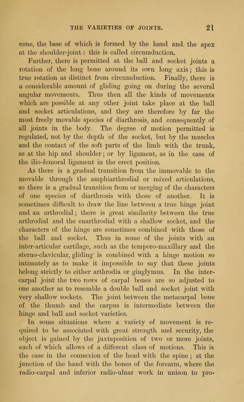 cone, the base of which is formed by the hand and the apex at the shoulder-joint: this is called circumduction. Further, there is permitted at the ball and socket joints a rotation of the long bone around its own long axis; this is true rotation as distinct from circumduction. Finally, there is a considerable amount of gliding going on during the several angular movements. Thus then all the kinds of movements which are possible at any other joint take place at the ball and socket articulations, and they are therefore by far the most freely movable species of diarthrosis, and consequently of all joints in the body. The degTee of motion permitted is regulated, not by the depth of the socket, but by the muscles and the contact of the soft parts of the limb with the trunk, as at the hip and shoulder; or by ligament, as in the case of the ilio-femoral ligament in the erect position. As there is a gradual transition from the immovable to the movable through the amphiarthrodial or mixed articulations, so there is a gTadual transition from or merging of the characters of one species of diarthrosis with those of another. It is sometimes difhcult to draw the line between a true hinge joint and an arthrodial; there is gTeat similarity between the true arthrodial and the enarthrodial with a shallow socket, and the characters of the hinge are sometimes combined with those of the ball and socket. Thus in some of the joints with an inter-articular cartilage, such as the temporo-maxillary and the sterno-clavicular, gliding is combined with a hinge motion so intimately as to make it impossible to say that these joints belong strictly to either arthrodia or gingiymus. In the inter- carpal joint the two rows of carpal bones are so adjusted to one another as to resemble a double ball and socket joint with very shallow sockets. The joint between the metacarpal bone of the thumb and the carpus is intermediate between the hinge and ball and socket varieties. In some situations where a variety of movement is re- quired to be associated with great strength and security, the object is gained by the juxtaposition of two or more joints, each of which allows of a different class of motions. This is the case in the connexion of the head with the spine ; at the junction of the hand with the bones of the forearm, where the radio-carpal and inferior radio-ulnar work in unison to pro-