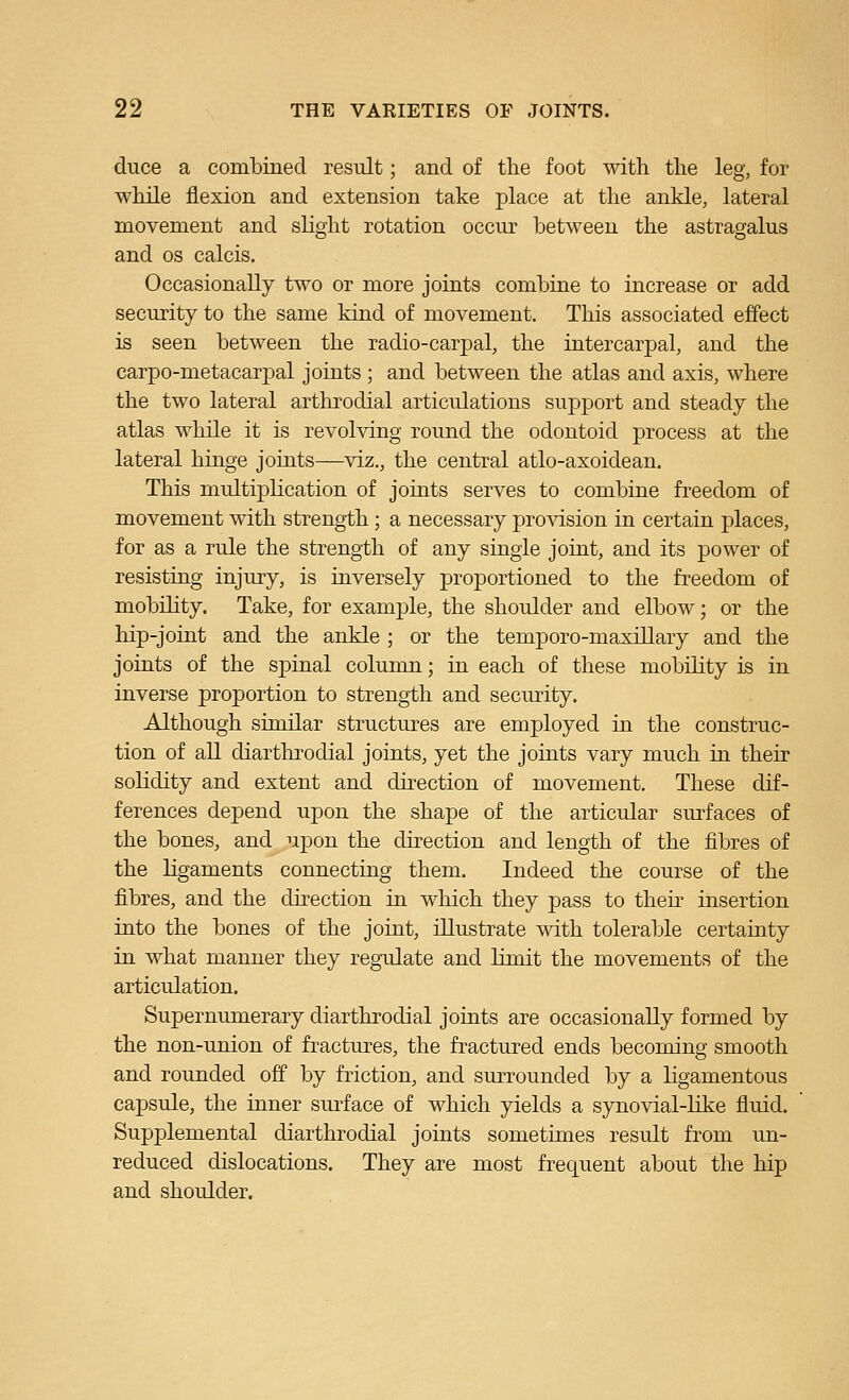 duce a combined result; and of the foot with the leg, for while flexion and extension take place at the ankle, lateral movement and slight rotation occur between the astragalus and OS calcis. Occasionally two or more joints combine to increase or add security to the same kind of movement. This associated effect is seen between the radio-carpal, the intercarpal, and the carpo-metacarpal joints ; and between the atlas and axis, where the two lateral arthrodial articulations support and steady the atlas while it is revolving round the odontoid process at the lateral hinge joints—viz., the central atlo-axoidean. This multiplication of joints serves to combine freedom of movement with strength; a necessary provision in certain places, for as a rule the strength of any single joint, and its power of resisting injury, is inversely proportioned to the freedom of mobility. Take, for example, the shoulder and elbow; or the hip-joint and the ankle ; or the temporo-maxillary and the joints of the spinal column; in each of these mobility is in inverse proportion to strength and security. Although similar structures are employed in the construc- tion of all diarthrodial joints, yet the joints vary much in their solidity and extent and direction of movement. These dif- ferences depend upon the shape of the articular surfaces of the bones, and upon the direction and length of the fibres of the ligaments connecting them. Indeed the course of the fibres, and the direction in which they pass to then insertion into the bones of the joint, illustrate with tolerable certainty in what manner they regulate and limit the movements of the articulation. Supernumerary diarthrodial joints are occasionally formed by the non-union of fractures, the fractured ends becoming smooth and rounded off by friction, and surrounded by a ligamentous capsule, the inner sm-face of which yields a synovial-like fluid. Supplemental diarthrodial joints sometimes result from un- reduced dislocations. They are most frequent about the hip and shoulder.