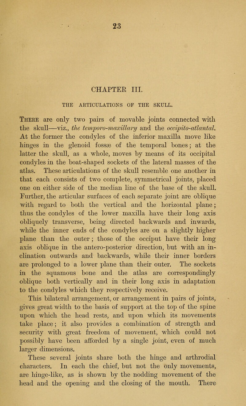 CHAPTER III. THE AKTICULATIONS OF THE SKULL. Theee are only two pairs of movable joints connected with the skull—viz., the temforo-maxillary and the occipito-atlantal. At the former the condyles of the inferior maxilla move like hinges in the glenoid fossse of the temporal bones; at the latter the skull, as a whole, moves by means of its occipital condyles in the boat-shaped sockets of the lateral masses of the atlas. These articulations of the skvill resemble one another in that each consists of two complete, symmetrical joints, placed one on either side of the median line of the base of the skull. Further, the articular surfaces of each separate joint are oblique with regard to both the vertical and the horizontal plane; thus the condyles of the lower maxilla have their long axis obliquely transverse, being dii-ected backwards and inwards, while the inner ends of the condyles are on a slightly higher plane than the outer; those of the occiput have their long axis oblique in the antero-posterior direction, but with an in- clination outwards and backwards, while then- inner borders are prolonged to a lower plane than their outer. The sockets in the squamous bone and the atlas are correspondingly oblique both vertically and in their long axis in adaptation to the condyles which they respectively receive. This bilateral arrangement, or arrangement in pairs of joints, gives great width to the basis of support at the top of the spine upon wliich the head rests, and upon which its movements take place; it also provides a combination of strength and security with great freedom of movement, which could not possibly have been afforded by a single joint, even of much larger dimensions. These several joints share both the hinge and arthrodial characters. In each the chief, but not the only movements, are hinge-like, as is shown by the nodding movement of the head and the opening and the closing of the mouth. There