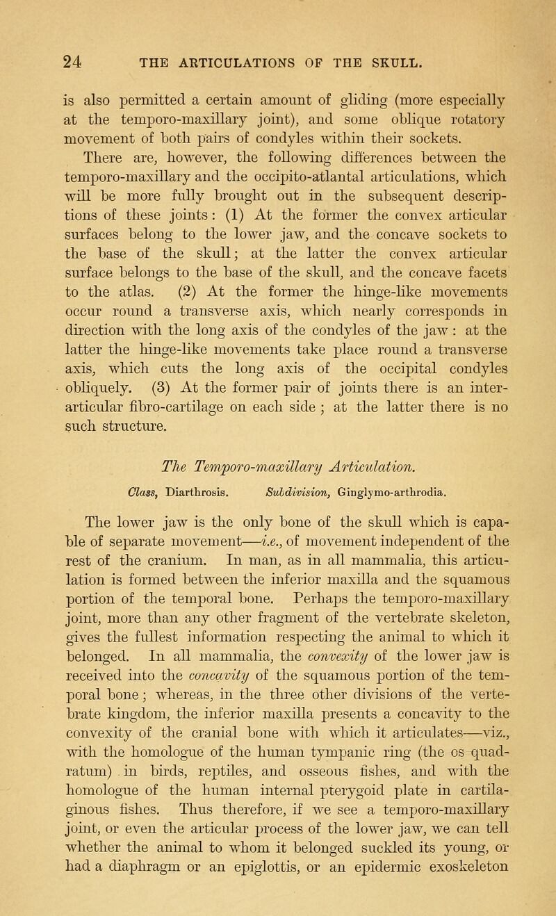 is also permitted a certain amount of gliding (more especially at the temporo-maxillary joint), and some oblique rotatory movement of both pairs of condyles within their sockets. There are, however, the following differences between the temporo-maxillary and the occipito-atlantal articulations, which will be more fully brought out in the subsequent descrip- tions of these joints: (1) At the former the convex articular surfaces belong to the lower jaw, and the concave sockets to the base of the skull; at the latter the convex articular surface belongs to the base of the skull, and the concave facets to the atlas. (2) At the former the hinge-like movements occur round a transverse axis, which nearly corresponds in direction with the long axis of the condyles of the jaw: at the latter the hinge-like movements take place round a transverse axis, which cuts the long axis of the occipital condyles obliquely. (3) At the former pair of joints there is an inter- articular fibro-cartilage on each side ; at the latter there is no such structm'e. The Temporo-maxillary Articulation. Class, Diarthrosis. Subdivision, Ginglymo-arthrodia. The lower jaw is the only bone of the skull which is capa- ble of sejDarate movement—-i.e., of movement independent of the rest of the cranium. In man, as in all mammalia, this articu- lation is formed between the inferior maxilla and the squamous portion of the temporal bone. Perhaps the temporo-maxillary joint, more than any other fragment of the vertebrate skeleton, gives the fullest information respecting the animal to which it belonged. In all mammalia, the convexity of the lower jaw is received into the concavity of the squamous portion of the tem- poral bone; whereas, in the three other divisions of the verte- brate kingdom, the inferior maxilla presents a concavity to the convexity of the cranial bone with wMch it articulates—viz., with the homologue of the human tympanic ring (the os quad- ratum) . in birds, reptiles, and osseous fishes, and with the homologue of the human internal pterygoid plate in cartila- ginous fishes. Thus therefore, if we see a temporo-maxillary joint, or even the articular process of the lower jaw, we can tell whether the animal to whom it belonged suckled its young, or had a diaphragm or an epiglottis, or an epidermic exoskeleton