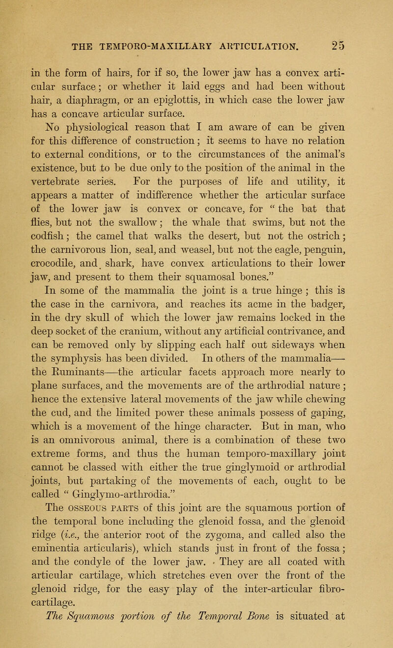 in the form of hairs, for if so, the lower jaw has a convex arti- cular surface; or whether it laid eggs and had been without hair, a diaphragm, or an epiglottis, in which case the lower jaw has a concave articular surface. No physiological reason that I am aware of can be given for this difference of construction; it seems to have no relation to external conditions, or to the circumstances of the animal's existence, but to be due only to the position of the animal in the vertebrate series. For the purposes of life and utility, it appears a matter of indifference whether the articular surface of the lower jaw is convex or concave, for  the bat that flies, but not the swallow; the whale that swims, but not the codfish; the camel that walks the desert, but not the ostrich; the carnivorous lion, seal, and weasel, but not the eagle, penguin, crocodile, and shark, have convex articrdations to their lower jaw, and present to them their squamosal bones. In some of the mammalia the joint is a true hinge ; tliis is the case in the carnivora, and reaches its acme in the badger, in the dry skull of wMch the lower jaw remains locked in the deep socket of the cranium, without any artificial contrivance, and can be removed only by slipping each half out sideways when the symphysis has been divided. In others of the mammalia— the Euminants—the articular facets approach more nearly to plane sm^faces, and the movements are of the arthrodial nature; hence the extensive lateral movements of the jaw while chewing the cud, and the limited power these animals possess of gaping, which is a movement of the hinge character. But in man, who is an omnivorous animal, there is a combiaation of these two extreme forms, and thus the human temporo-maxillary joint cannot be classed with either the true ginglymoid or arthrodial joints, but partaking of the movements of each, ought to be called  Gingiymo-arthrodia. The OSSEOUS paets of this joint are the squamous portion of the temporal bone including the glenoid fossa, and the glenoid ridge (i.e., the anterior root of the zygoma, and called also the eminentia articularis), which stands just in front of the fossa; and the condyle of the lower jaw. - They are all coated with articular cartilage, which stretches even over the front of the glenoid ridge, for the easy play of the inter-articular fibro- cartilage. TJie Squamous portion of the Tem'pond Bone is situated at