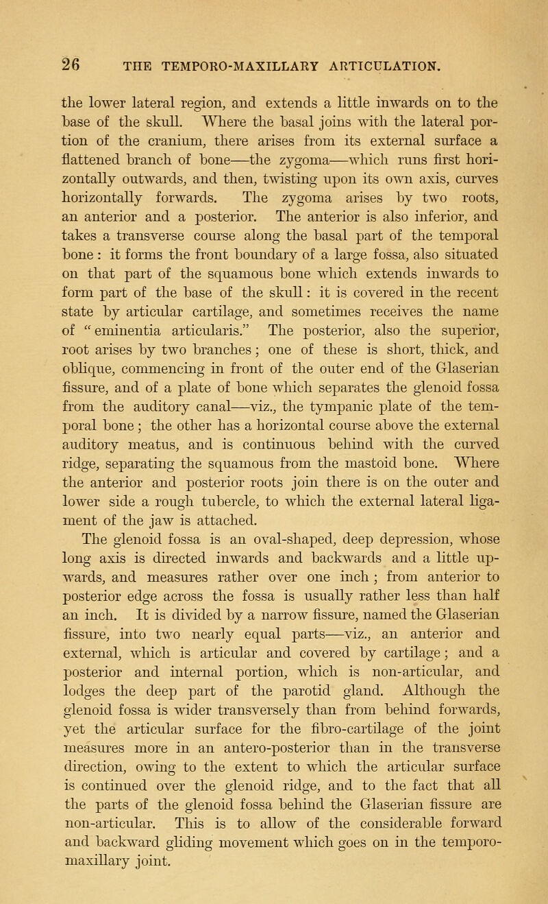 the lower lateral region, and extends a little inwards on to tlie base of tlie skull. Where the basal joins with the lateral por- tion of the cranium, there arises from its external surface a flattened branch of bone—the zygoma—which runs first hori- zontally outwards, and then, twisting upon its own axis, curves horizontally forwards. The zygoma arises by two roots, an anterior and a posterior. The anterior is also inferior, and takes a transverse course along the basal part of the temporal bone : it forms the front boundary of a large fossa, also situated on that part of the squamous bone which extends inwards to form part of the base of the skull: it is covered in the recent state by articular cartilage, and sometimes receives the name of  emiuentia articularis. The posterior, also the superior, root arises by two branches; one of these is short, tliick, and obHque, commencing in front of the outer end of the Glaserian fissure, and of a plate of bone which separates the glenoid fossa from the auditory canal—viz., the tympanic plate of the tem- poral bone; the other has a horizontal course above the external auditory meatus, and is continuous behind with the curved ridge, separating the squamous from the mastoid bone. Where the anterior and posterior roots join there is on the outer and lower side a rough tubercle, to which the external lateral liga- ment of the jaw is attached. The glenoid fossa is an oval-shaped, deep depression, whose long axis is directed inwards and backwards and a little up- wards, and measures rather over one inch ; from anterior to posterior edge across the fossa is usually rather less than half an inch. It is divided by a narrow fissure, named the Glaserian fissure, into two nearly equal parts—viz., an anterior and external, which is articular and covered by cartilage; and a posterior and internal portion, which is non-articular, and lodges the deep part of the parotid gland. Although the glenoid fossa is wider transversely than from behind forwards, yet the articular surface for the fibro-cartilage of the joint measures more in an antero-posterior than in the transverse direction, owing to the extent to which the articular surface is continued over the glenoid ridge, and to the fact that all the parts of the glenoid fossa behind the Glaserian fissure are non-articular. This is to allow of the considerable forward and backward gliding movement which goes on in the temporo- maxillary joint.
