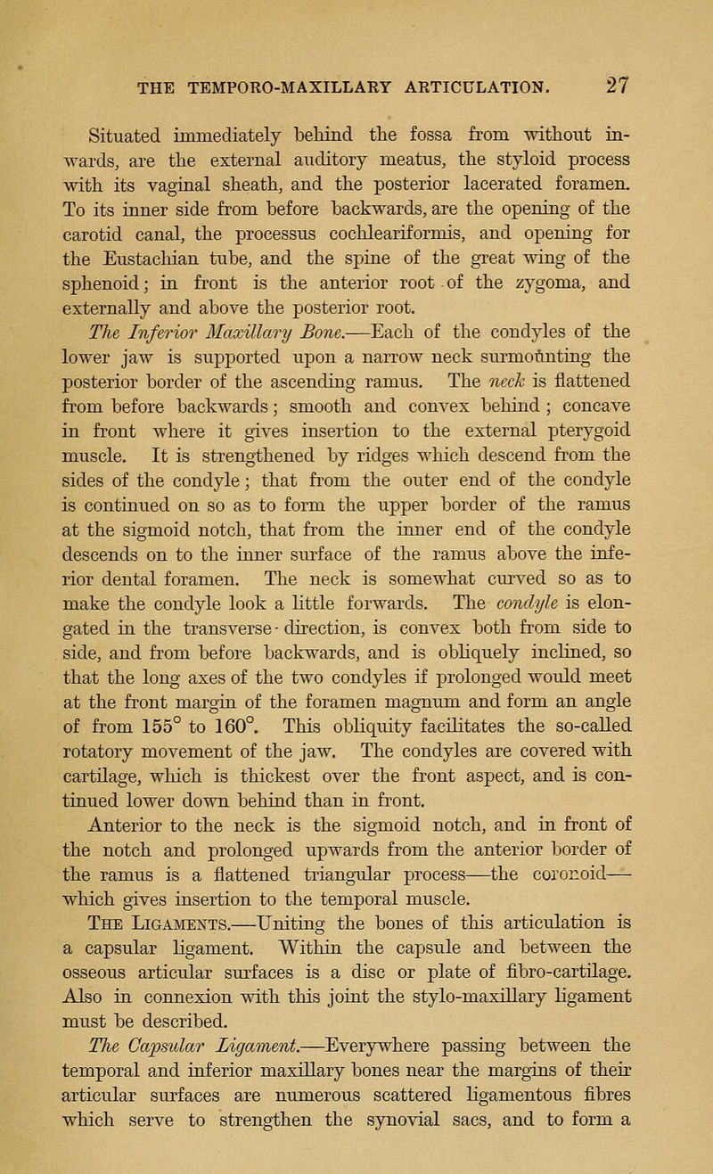 Situated iminediately behind the fossa from without in- wards, are the external auditory meatus, the styloid process with its vaginal sheath, and the posterior lacerated foramen. To its inner side from before backwards, are the opening of the carotid canal, the processus coclileariformis, and opening for the Eustacliian tube, and the spine of the great wing of the sphenoid; in front is the anterior root of the zygoma, and externally and above the posterior root. The Inferior Maxillary Bone.—Each of the condyles of the lower jaw is supported upon a narrow neck surmounting the posterior border of the ascending ramus. The neck is flattened from before backwards; smooth and convex behind ; concave in front where it gives insertion to the external pterygoid muscle. It is strengthened by ridges which descend from the sides of the condyle; that from the outer end of the condyle is continued on so as to form the upper border of the ramus at the sigmoid notch, that from the inner end of the condyle descends on to the inner surface of the ramus above the infe- rior dental foramen. The neck is somewhat curved so as to make the condyle look a Kttle forwards. The condyle is elon- gated in the transverse - direction, is convex both from side to side, and from before backwards, and is obhquely inchned, so that the long axes of the two condyles if prolonged would meet at the front margin of the foramen magnum and form an angle of from 155° to 160°. This obliquity facilitates the so-called rotatory movement of the jaw. The condyles are covered with cartilage, which is thickest over the front aspect, and is con- tinued lower down behind than in front. Anterior to the neck is the sigmoid notch, and in front of the notch and prolonged upwards from the anterior border of the ramus is a flattened triangular process—the coronoid— which gives insertion to the temporal muscle. The Ligaments.—Uniting the bones of this articulation is a capsular ligament. Within the capsule and between the osseous articular surfaces is a disc or plate of fibro-cartilage. Also in connexion with this joint the stylo-maxillary ligament must be described. The Capsular Ligament.—Everywhere passing between the temporal and inferior maxillary bones near the margins of their articular surfaces are numerous scattered Kgamentous fibres which serve to strengthen the synovial sacs, and to form a